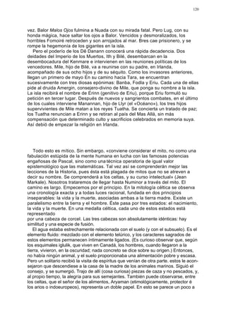 120




vez. Balor Malos Ojos fulmina a Nuada con su mirada fatal. Pero Lug, con su
honda mágica, hace saltar los ojos a Balor. Vencidos y desmoralizados, los
horribles Fomoiré retroceden y son arrojados al mar. Bres cae prisionero, y se
rompe la hegemonía de los gigantes en la isla.
   Pero el poderío de los Dê Danann conocerá una rápida decadencia. Dos
deidades del Imperio de los Muertos, Ith y Bilé, desembarcan en la
desembocadura del Kenmare e intervienen en las reuniones políticas de los
vencedores. Mile, hijo de Bilé, va a reunirse con su padre, en Irlanda,
acompañado de sus ocho hijos y de su séquito. Como los invasores anteriores,
llegan un primero de mayo En su camino hacia Tara, se encuentran
sucesivamente con tres diosas epónimas: Banba, Fodla y Eriu. Cada una de ellas
pide al druida Amergin, consejero-divino de Mile, que ponga su nombre a la isla.
La isla recibirá el nombre de Erinn (genitivo de Eriu), porque Eriu formuló su
petición en tercer lugar. Después de nuevos y sangrientos combates, en el último
de los cuales interviene Manannan, hijo de Llyr (el «Océano»), los tres hijos
supervivientes de Mile matan a los reyes Tuatha. Se concierta un tratado de paz;
los Tuatha renuncian a Erinn y se retiran al país del Mas Allá, sin más
compensación que determinado culto y sacrificios celebrados en memoria suya.
Así debió de empezar la religión en Irlanda.




   Todo esto es mítico. Sin embargo, «conviene considerar el mito, no como una
fabulación estúpida de la mente humana en lucha con las famosas potencias
engañosas de Pascal, sino como una técnica operatoria de igual valor
epistemológico que las matemáticas. Tal vez así se comprenderán mejor las
lecciones de la Historia, pues ésta está plagada de mitos que no se atreven a
decir su nombre. Se comprenderá a los celtas, y su curso intelectual» (Jean
Markale). Nosotros trataremos de llegar hasta Numinor a través del mito. El
camino es largo. Empecemos por el principio. En la mitología céltica se observa
una cronología exacta y a todas luces racional, fundada en dos principios
inseparables: la vida y la muerte, asociadas ambas a la tierra madre. Existe un
paralelismo entre la tierra y el hombre. Éste pasa por tres estados: el nacimiento,
la vida y la muerte. En una medalla céltica, cada uno de estos estados está
representado
por una cabeza de corcel. Las tres cabezas son absolutamente idénticas: hay
similitud y una especie de fusión.
   El agua estaba estrechamente relacionada con el suelo (y con el subsuelo). Es el
elemento fluido: mezclado con el elemento telúrico, y los caracteres sagrados de
estos elementos permanecen íntimamente ligados. (Es curioso observar que, según
los esquimales iglulik, que viven en Canadá, los hombres, cuando llegaron a la
tierra, vivieron, en la oscuridad; nada concreto se dice sobre su origen.) Entonces,
no había ningún animal, y el suelo proporcionaba una alimentación pobre y escasa.
Pero un solitario recibió la visita de espíritus que venían de otra parte. estos le acon-
sejaron que descendiese a la casa de la madre de los animales marinos. Siguió el
consejo, y se sumergió. Trajo de allí (cosa curiosa) piezas de caza y no pescados, y,
al propio tiempo, la alegría para sus semejantes. También puede observarse, entre
los celtas, que el señor de los alimentos, Aryaman (etimológicamente, protector é
los arios o indoeuropeos), representa un doble papel. En esto se parece un poco a
 