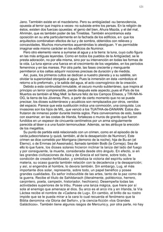 121




Jano. Tarmbién existe en el mazdeísmo. Pero su ambigüedad -su benevolencia,
opuesta al terror que inspira a veces- no subsiste entre los persas. En la religión de
éstos, existen dos fuerzas opuestas: el genio del bien, Ahura Mazda, y el del mal,
Ahrimán, que es también poder de las Tinieblas. También encontramos esta
oposición en su arte particularmente en la fachada de los edificios, e n que los
arquitectos combinaban efectos de luz y de sombra, obtenidos con relieves y
concavidades. Muchos monumentos aqueménidas lo atestiguan. Y es permisible
imaginar este mismo carácter en los edificios de Numinor.
   Pero otro elemento viene a sumarse al agua y a la tierra: la luna, cuyo culto figura
en las más antiguas leyendas. Como en todos los pueblos de la Antigüedad, se le
presta adoración, no por ella misma, sino por su intervención en todas las formas de
la vida. La luna ejerce una fuerza en el crecimiento de los vegetales, en los períodos
femeninos y en las mareas. Por otra parte, las fases creciente y menguante
permitieron a los celtas adquirir nociones precisas de duración y de medida.
   Así, pues, los primeros cultos se dedican a nuestro planeta y a su satélite, sin
olvidar la superioridad otorgada al agua. Pues la inmersión en ésta «simboliza el
retorno a lo preformal», y la salida del agua, el acto cosmogónico de la creación.
   Debido a esta continuidad inmutable, el oscuro mundo subterráneo, que inspira al
principio un terror comprensible, pierde después este aspecto;.pues el País de los
Muertos es también el Mag Mell: la llanura feliz de los Campos Elíseos, y TIR-NA-N-
OG, la tierra de los Jóvenes. Pero, a partir de cierto momento que no se puede
precisar, los dioses subterráneos y acuáticos son remplazados por otros, venidos
del espacio. Parece que esta sustitución indica una conmoción, una conquista. Los
invasores son los hijos de MIL, que venció a los TUATHA-de-DANANN. Éstos dis-
frutaron de inmenso poder durante treinta siglos. Para convencemos de esto, basta
con examinar, en las costas de Irlanda, fortalezas o muros de granito que fueron
fundidos en un espesor de cincuenta centímetros por un arma singularmente
parecida al láser o a una fusión termonuclear. Además, se les atribuye la erección
de los megalitos.
   Su punto de partida está relacionado con un crimen, como en el episodio de la
caída judeocristiana (y quizá, también, al de la desaparición de Numinor). Este
crimen se dice cometido por Morrigana (demonio de la noche), hija de Bu-an (el
Eterno), o de Ernmas (el Asesinado), llamado también Bodb (la Corneja). Sea de
ello lo que fuere, los dioses solares hicieron inclinar la lanza del lado del fuego
y por consiguiente, la muerte, considerada desde otro ángulo. En efecto, si en
las grandes civilizaciones de Asia y de Grecia el sol tiene, sobre todo, la
condición de creador-fertilizador, y simboliza la victoria del espíritu sobre la
materia, su ocaso guarda también relación con la decadencia y la desaparición;
y así, si engendra al hombre, lo devora también. Sin embargo, Lug, el más
importante dios solar, representa, sobre todo, un papel benéfico y posee
grandes cualidades. Es señor indiscutible de las artes, tanto de la paz como de
la guerra. Recibe el título de Sahildanach (literalmente, politécnico, herrero,
carpintero, poeta, campeón, historiador, hechicero). Desempeña todas las
actividades superiores de la tribu. Posee una lanza mágica, que hiere por sí
sola al enemigo que amenaza al dios. Su arco es el arco iris y en Irlanda, la Vía
Láctea recibe el nombre de «Cadena de Lug». En cambio, el brillo de su rostro
impide que se le pueda mirar a la cara lo cual recuerda el fenómeno que la
Biblia denomina «la Gloria del Señor», y la ciencia-ficción «los Grandes
Galácticos». También tiene algunos rasgos de Mercurio;y, por otra parte, no hay
 