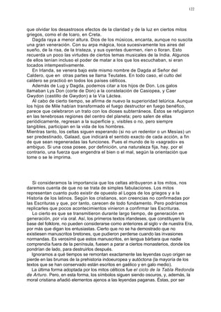 122




que olvidar los desastrosos efectos de la claridad y de la luz en ciertos mitos
griegos, como el de Icaro, en Creta.
   Dagda raya a menor altura. Dios de los músicos, encanta, aunque no suscita
una gran veneración. Con su arpa mágica, toca sucesivamente los aires del
sueño, de la risa, de la tristeza, y sus oyentes duermen, ríen o lloran. Esto
recuerda un poco las virtudes de ciertos temas musicales de la India. Algunos
de ellos tenían incluso el poder de matar a los que los escuchaban, si eran
tocados intempestivamente.
   En Irlanda, se venera bajo este mismo nombre de Dagda al Señor del
Caldero, que en otras partes se llama Teutates. En todo caso, el culto del
caldero se practicó en todos los países célticos.
   Además de Lug y Dagda, podemos citar a los hijos de Don. Los galos
llamaban Lys Don (corte de Don) a la constelación de Casiopea, y Caer
Gwydon (castillo de Gwydon) a la Vía Láctea.
   Al cabo de cierto tiempo, se afirma de nuevo la superioridad telúrica. Aunque
los hijos de Mile habían transformado el fuego destructor en fuego benéfico,
parece que celebraron un trato con los dioses subterráneos. Éstos se refugiaron
en las tenebrosas regiones del centro del planeta; pero salen de ellas
periódicamente, regresan a la superficie y, visibles o no, pero siempre
tangibles, participan en la vida de los hombres.
Mientras tanto, los celtas siguen esperando (si no un redentor o un Mesías) un
ser predestinado, Galaad, que indicará el sentido exacto de cada acción, a fin
de que sean regeneradas las funciones. Pues el mundo de lo «sagrado» es
ambiguo. Si una cosa posee, por definición, una naturaleza fija, hay, por el
contrario, una fuerza que engendra el bien o el mal, según la orientación que
tome o se le imprima.




   Si consideramos la importancia que los celtas atribuyeron a los mitos, nos
daremos cuenta de que no se trata de simples fabulaciones. Los mitos
representan cuanto pudo existir de opuesto al Logos de los griegos y a la
Historia de los latinos. Según los cristianos, son creencias no confirmadas por
las Escrituras y que, por tanto, carecen de todo fundamento. Pero podríamos
replicarles que pocos acontecimientos vinieron a confirmar las Escrituras.
   Lo cierto es que se transmitieron durante largo tiempo, de generación en
generación, por vía oral. Así, los primeros textos irlandeses, que constituyen la
base del folklore, no pueden considerarse como anteriores al siglo v de nuestra Era,
por más que digan los entusiastas. Cierto que no se ha demostrado que no
existiesen manuscritos bretones, que pudieron perderse cuando las invasiones
normandas. Es verosímil que estos manuscritos, en lengua bárbara que nadie
comprendía fuera de la península, fuesen a parar a ciertos monasterios, donde los
pondrían de lado, para destruirlos después.
   Ignoramos a qué tiempos se remontan exactamente las leyendas cuyo origen se
pierde en las brumas de la prehistoria indoeuropea y autóctona (la mayoría de los
textos que se han conservado están escritos en gaélico y en galo medio).
   La última forma adoptada por los mitos célticos fue el ciclo de la Tabla Redonda
de Arturo. Pero, en esta forma, los símbolos siguen siendo oscuros, y, además, la
moral cristiana añadió elementos ajenos a las leyendas paganas. Éstas, por ser
 