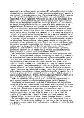 123




esotéricas, se presentan envueltas en misterio. «El hombre de la multitud no recibirá
el conocimiento», escribió Taliesin. Además, algunos manuscritos fueron puestos a
buen recaudo, ya fuese para que no se divulgasen, ya para librarle de los invasores
y de las depredaciones de los ladrones. De vez en cuando, oímos hablar de un
«escondrijo» o de un depósito de manuscritos, descubierto por casualidad o como
consecuencia de minuciosas búsquedas. Uno de los autores de la presente obra
estuvo a punto de encontrar uno de estos escondrijos mientras, en 1938, realizaba,
en Rennes, investigaciones sobre el culto de Alkar-az. Pero, en definitiva, le fue
negado el acceso. Numerosos investigadores, en el curso le los últimos siglos,
trataron de interpretar la abundante literatura céltica. Algunos especialistas, como G.
Dottin, dedicaron varios libros al análisis y al comentario literario e histórico de los
textos que han llegado hasta nosotros. Ya hemos dicho, al principio de este capítulo,
que otros se inspiraron en diferentes temas, como el de Numinor. Y algunos, en fin,
los desnaturalizaron lastimosamente. Tales exageraciones se deben, quizás, a que,
durante largo tiempo, se desdeñó el estudio de esta civilización anterior a la llegada
de los griegos a Europa occidental y a la conquista romana. Los helenistas y los
latinistas se esforzaron desaforadamente, -durante siglos, en negar toda aportación
por parte de los pueblos conquistados, o en reducir al mínimo sus méritos y el in-
terés de los enigmas, que, durante dos milenios, no han hecho más que
complicarse. Los historiadores menospreciaron a los celtas hasta el punto de
confundirlos a menudo con los cimbros, que, a pesar de haberse aliado con los
celtas y teutones, tuvieron un origen completamente distinto.
   Esta conspiración prosigue aún en nuestros días, por miedo a empañar el brillo
de la cultura dispensada a las Galias por Julio César y sus sucesores, y también por
los evangelizadores cristianos. Afortunadamente, algunos investigadores ajenos al
ostracismo, han intentado, sobre todo a partir del siglo XIX, reconstituir, al menos
fragmentariamente, la civilización que nos permite creer en la existencia de
Numinor, o situarla con exactitud. Según Eugène Pictard, que muestra, empero,
una gran reserva y se adelanta a las tesis de Broca y de Dieterle, la cuna de los
pueblos célticos, el Harz, estuvo en Bohemia y Moravia. En el curso del segundo
milenio (sin duda en sus comienzos), emigraron y se dividieron. Al cabo de muchos
siglos, algunas ramas llegaron incluso a Asia Menor, donde los griegos les dieron el
nombre de gálatas (de donde procede el nombre de un barrio de Estambul, en el
que se establecieron algunos de ellos). También observaremos que fundaron, en el
corazón de Anatolia, la aldea de Ancira, actualmente Ankara.
   Pero, por las razones ya expresadas, sus hazañas o sus aportaciones en
estas regiones fueron cuidadosamente minimizadas o pasadas en silencio.
   Los autores clásicos aludieron sobre todo, al hablar de la intrusión gaélica en
Italia y en Delfos, a un salvajismo que infundía terror a las poblaciones autóctonas,
como si los indígenas no hubiesen sentido siempre un gran espanta cuando otros
pueblos, civilizados o bárbaros, efectuaban incursiones en su territorio.
   Un grupo de celtas, procedentes del Harz se desparrama hacia el Oeste, en
forma de abanico, entre los años 950 y 700 antes de J. C., en la época de
Hallstatt, o Edad del Hierro. Una rama se instala en la Galia; otra pasa por
Holanda, Bélgica y la cuenca del Sena, y llega a Escocia y, después, a Irlanda.
   Se ha discutido mucho sobre el origen exacto de los indoeuropeos de los que
forman parte. Por consiguiente, podría ser muy bien que el Harz no hubiese sido
más que un punto de parada de un núcleo de arios venidos de otra parte, del Norte
o del Eranvej.
 