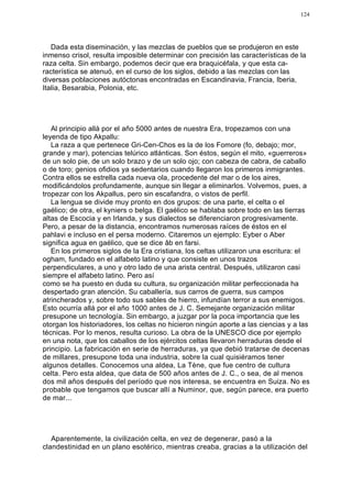 124




   Dada esta diseminación, y las mezclas de pueblos que se produjeron en este
inmenso crisol, resulta imposible determinar con precisión las características de la
raza celta. Sin embargo, podemos decir que era braquicéfala, y que esta ca-
racterística se atenuó, en el curso de los siglos, debido a las mezclas con las
diversas poblaciones autóctonas encontradas en Escandinavia, Francia, Iberia,
Italia, Besarabia, Polonia, etc.




   Al principio allá por el año 5000 antes de nuestra Era, tropezamos con una
leyenda de tipo Akpallu:
   La raza a que pertenece Gri-Cen-Chos es la de los Fomore (fo, debajo; mor,
grande y mar), potencias telúrico atlánticas. Son éstos, según el mito, «guerreros»
de un solo pie, de un solo brazo y de un solo ojo; con cabeza de cabra, de caballo
o de toro; genios ofidios ya sedentarios cuando llegaron los primeros inmigrantes.
Contra ellos se estrella cada nueva ola, procedente del mar o de los aires,
modificándolos profundamente, aunque sin llegar a eliminarlos. Volvemos, pues, a
tropezar con los Akpallus, pero sin escafandra, o vistos de perfil.
   La lengua se divide muy pronto en dos grupos: de una parte, el celta o el
gaélico; de otra, el kyniers o belga. El gaélico se hablaba sobre todo en las tierras
altas de Escocia y en Irlanda, y sus dialectos se diferenciaron progresivamente.
Pero, a pesar de la distancia, encontramos numerosas raíces de éstos en el
pahlavi e incluso en el persa moderno. Citaremos un ejemplo: Eyber o Aber
significa agua en gaélico, que se dice âb en farsi.
   En los primeros siglos de la Era cristiana, los celtas utilizaron una escritura: el
ogham, fundado en el alfabeto latino y que consiste en unos trazos
perpendiculares, a uno y otro lado de una arista central. Después, utilizaron casi
siempre el alfabeto latino. Pero así
como se ha puesto en duda su cultura, su organización militar perfeccionada ha
despertado gran atención. Su caballería, sus carros de guerra, sus campos
atrincherados y, sobre todo sus sables de hierro, infundían terror a sus enemigos.
Esto ocurría allá por el año 1000 antes de J. C. Semejante organización militar
presupone un tecnología. Sin embargo, a juzgar por la poca importancia que les
otorgan los historiadores, los celtas no hicieron ningún aporte a las ciencias y a las
técnicas. Por lo menos, resulta curioso. La obra de la UNESCO dice por ejemplo
en una nota, que los caballos de los ejércitos celtas llevaron herraduras desde el
principio. La fabricación en serie de herraduras, ya que debió tratarse de decenas
de millares, presupone toda una industria, sobre la cual quisiéramos tener
algunos detalles. Conocemos una aldea, La Tène, que fue centro de cultura
celta. Pero esta aldea, que data de 500 años antes de J. C., o sea, de al menos
dos mil años después del período que nos interesa, se encuentra en Suiza. No es
probable que tengamos que buscar allí a Numinor, que, según parece, era puerto
de mar...




   Aparentemente, la civilización celta, en vez de degenerar, pasó a la
clandestinidad en un plano esotérico, mientras creaba, gracias a la utilización del
 