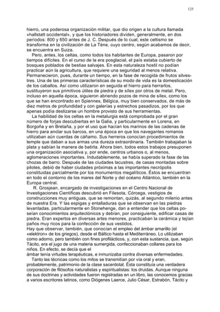 125




hierro, una poderosa organización militar, que dio origen a la cultura llamada
«hallstatt occidental», y que los historiadores dividen, generalmente, en dos
períodos: 800 y 650 antes de J. C. Después de lo cual, este celtismo se
transforma en la civilización de La Tène, cuyo centro, según acabamos de decir,
se encuentra en Suiza.
   Pero, antes, los celtas, como todos los habitantes de Europa, pasaron por
tiempos difíciles. En el curso de la era posglacial, el país estaba cubierto de
bosques poblados de bestias salvajes. En esta naturaleza hostil no podían
practicar aún la agricultura, que requiere una seguridad al menos relativa.
Permanecieron, pues, durante un tiempo, en la fase de recogida de frutos silves-
tres. Una de las primeras características de su modo de vida es la domesticación
de los caballos. Así como utilizaron en seguida el hierro para herrarlos,
sustituyeron sus primitivos útiles de piedra y de sílex por otros de metal. Pero,
incluso en aquella época, siguieron abriendo pozos de mina de sílex, como los
que se han encontrado en Spiennes, Bélgica, muy bien conservados, de más de
diez metros de profundidad y con galerías y estrechos pasadizos, por los que
apenas podía deslizarse un hombre provisto de sus herramientas.
   La habilidad de los celtas en la metalurgia está comprobada por el gran
número de forjas descubiertas en la Galia, y particularmente en Lorena, en
Borgoña y en Bretaña, y por el uso que hacían los marinos de las cadenas de
hierro para anclar sus barcos, en una época en que los navegantes romanos
utilizaban aún cuerdas de cáñamo. Sus herreros conocían procedimientos de
temple que daban a sus armas una dureza extraordinaria. También trabajaban la
plata y sabían la manera de batirla. Ahora bien, todos estos trabajos presuponen
una organización asociativa y, por ende, centros urbanos o, al menos,
aglomeraciones importantes. Indudablemente, se había superado la fase de las
chozas de barro. Después de las ciudades lacustres, de casas montadas sobre
pilotes, debió de haber ciudades próximas a las importantes necrópolis
constituidas parcialmente por los monumentos megalíticos. Éstos se encuentran
en todo el contorno de los mares del Norte y del océano Atlántico, también en la
Europa central.
     R. Grosjean, encargado de investigaciones en el Centro Nacional de
Investigaciones Científicas descubrió en Filesota, Córcega, vestigios de
construcciones muy antiguas, que se remontan, quizás, al segundo milenio antes
de nuestra Era. Y las espigas y entalladuras que se observan en las piedras
levantadas, particularmente en Stonehenge, dan a entender que los celtas po-
seían conocimientos arquitectónicos y debían, por consiguiente, edificar casas de
piedra. Eran expertos en diversas artes menores, practicaban la cerámica y tejían
paños muy ricos para la confección de sus vestidos.
Hay que observar, también, que conocían el empleo del ámbar amarillo (el
«elektron» de los griegos), desde el Báltico hasta el Mediterráneo. Lo utilizaban
como adorno, pero también con fines profilácticos, y, con esta sustancia, que, según
Tácito, era el jugo de una materia sumergida, confeccionaban collares para los
niños. En efecto, se decía que el
ámbar tenía virtudes terapéuticas, e inmunizaba contra diversas enfermedades.
   Tanto las técnicas como los mitos se transmitían por vía oral y eran,
probablemente, patrimonio de la clase sacerdotal. Ésta constituía una verdadera
corporación de filósofos naturalistas y espiritualistas: los druidas. Aunque ninguna
de sus doctrinas y actividades fueron registradas en un libro, las conocemos gracias
a varios escritores latinos, como Diógenes Laerce, Julio César, Estrabón, Tácito y
 