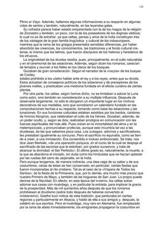126




Plinio el Viejo. Además, hallamos algunas informaciones a su respecto en algunas
vidas de santos y también, naturalmente, en las leyendas galas.
   Su cofradía parece haber estado emparentada con la de los magos de la religión
de Zoroastro y también, un poco, con la de los poseedores de los dogmas védicos;
lo cual no es de extrañar, ya que celtas, persas y arios de la India constituyen tres
de los vástagos de la gran familia lingüística y cultural de los indoeuropeos,
mientras que la rama de los griegos presentaba sensibles diferencias, por haber
absorbido las creencias, los conocimientos, las tradiciones y el fondo cultural cre-
tense, lo mismo que los latinos, que fueron discípulos de los helenos y herederos de
los etruscos.
   La originalidad de los druidas residía, pues, principalmente, en el culto naturalista
y en el ceremonial de las estaciones. Además, según dicen los romanos, carecían
de templos y reunían a los fieles en los claros de los bosques.
   Gozaban de gran consideración. Según el narrador de la «razzia» de los bueyes
de Cooley,
estaba prohibido a los ulates hablar ante el rey y a los reyes, antes que su druida.
Estos actuaban de consejeros políticos de los soberanos y de preceptores de los
jóvenes nobles, y practicaban una medicina fundada en el efecto curativo de ciertas
plantas.
   Por otra parte, los celtas, según hemos dicho, no se limitaban a adorar la Luna
como astro, sino también en consideración a su múltiple influencia. Después de
observarla largamente, no sólo le otorgaron un importante lugar en los motivos
decorativos de sus medallas, sino que concibieron un calendario fundado en las
comprobaciones hechas a su respecto, tomando como base las estaciones y las
lunaciones. En sus funciones culturales estaban asistidos por los bardos, cantores
de himnos litúrgicos, que celebraban el culto de los héroes. Gozaban, además, de
un poder oculto, y, según se dice, realizaban prodigios en comunicación con las
fuerzas espirituales del más allá. Pues creían en la inmortalidad del alma y en la
metempsícosis, y pronunciaban profecías, aunque esto incumbía tal vez a las
druidesas, de las que sabemos poca cosa. Los oubages, adivinos y sacrificadores,
les prestaban igualmente su concurso. Pero el sacrificio no equivalía, como se tien-
de a creer, a una inmolación. Era consentido e incluso ambicionado. Se trata, nos
dice Jean Markale, «de una operación psíquica, en el curso de la cual se despoja al
sacrificado de las escorias que le estorban, por grados sucesivos, y trata de
alcanzar la divinidad: el Ser Perfecto». El último grado es, naturalmente, la muerte, a
la que se abandona el iniciado, sin duda como los hinduistas que se hacían aplastar
por las ruedas del carro de Jarjenatte, en la India.
Pero aunque tengamos, de manera indirecta, una idea vaga de su saber y de sus
costumbres, varias de éstas se han conservado; en particular, ciertas fiestas que
fueron incorporadas al rito cristiano. Tal es el caso de la «Víspera de Todos los
Santos»; de la fiesta de la Primavera, que, por lo demás, era mucho más precoz que
nuestro Primero de Mayo, y también de las hogueras de San Juan. Lo propio puede
decirse de la Navidad. En efecto: en esta época del invierno, los celtas solían
adornar sus casas con muérdago, y en particular la entrada, para implorar la gracia
de la prosperidad. Más de mil quinientos años después de que los romanos
prohibiesen el druidismo (sobre todo después de haberse convertido al
cristianismo), Goethe tuvo noticia de esta tradición, que perduraba en ciertas
regiones y particularmente en Alsacia, y habló de ella a sus amigos y, después, la
celebró en sus escritos. Pero el muérdago, muy raro en Alemania, fue remplazado
por la rama de abeto Inmediatamente, los emigrantes propagaron la costumbre en
 