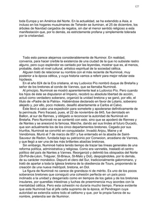 127




toda Europa y en América del Norte. En la actualidad, se ha extendido a Asia, e
incluso en los hogares musulmanes de Teherán se iluminan, el 25 de diciembre, los
árboles de Navidad cargados de regalos, sin dar el menor sentido religioso a esta
manifestación que, por lo demás, es estrictamente profana y simplemente tolerada
por la cristiandad.




    Todo esto parece alejarnos considerablemente de Numinor. En realidad,
convenía, para hacer creíble la existencia de una ciudad de la que no subsiste rastro
alguno, pero cuyo esplendor es cantado por las leyendas, mostrar que es, al menos,
probable, dado el nivel cultural, artístico espiritual de la sociedad céltica.
    Alguien trató de relacionar su nombre con el más reciente de Numinoë, muy
posterior a la época céltica, y cuya historia vamos a referir para mejor refutar esta
hipótesis.
    En el año 824 de la Era cristiana, el rey Ludovico Pío nombró duque de Bretaña y
señor de los bretones al conde de Vannes, que se llamaba Numinoë.
    Al principio, Numinoé se mostró aparentemente leal a Ludovico Pío. Pero cuando
los hijos de éste se disputaron el Imperio, recobró su absoluta libertad de acción,
actuó como verdadero soberano, organizó la unidad bretona y se ganó, por ello, el
título de «Padre de la Patria». Habiéndose declarado en favor de Lotario, soberano
alejado y, por ello, poco molesto, desafió abiertamente a Carlos el Calvo.
    Éste llevó a cabo una expedición para someterle y apoderarse definitivamente de
la península. Pero fracasó, pues, el 22 de noviembre de 845, fue derrotado en
Ballon, al sur de Rennes, y obligado a reconocer la autoridad de Numinoë en
Bretaña. Pero Numinoë no se contentó con esto, sino que se apoderó de Rennes y
de Nantes y se anexionó la famosa, Marche, dando así sus lindes al futuro Ducado,
que son actualmente los de los cinco departamentos bretones. Cegado por sus
triunfos, Numinoë se convirtió en conquistador. Invadió Anjou, Maine y el
Vendòmois. Murió el 7 de marzo de 851 y fue enterrado en la abadía de Saint-
Sauveur de Redon, fundada bajo su patrocinio por Conwoion, arcediano de Vannes,
y que llegó a ser una de las más brillantes abadías bretonas.
    Sin embargo, Numinoë había tenido tiempo de trazar las líneas generales de una
reforma política, administrativa y religiosa. Como era vannetés, trasladó el centro
político del país de Nantes a Vannes. Reorganizó y delimitó los obispados del Norte
(St-Pol-de-Léon, Tréguier, St-Brieux, St-Malo y Dol), despojándoles, por lo demás,
de su carácter monástico. Depuró el clero del Sur, tradicionalmente galorromano, y
trató de apartar a toda la Iglesia bretona de la obediencia de Tours, proponiendo la
creación de una nueva metrópoli, bretona, en Dol.
    La figura de Numinoë no carece de grandeza ni de mérito. Es uno de los pocos
soberanos bretones que consiguió una cohesión perfecta en un país poco
inclinado a la unidad y desgarrado como en tiempos de los galos y de los bretones
insulares, por querellas intestinas y luchas de preeminencia muy acordes con la
mentalidad céltica. Pero esta cohesión no duraría mucho tiempo. Parece evidente
que este Numinoë fue el jefe celta supremo de la época, el Pendragon cuya
autoridad se extendía sobre todo el celtismo y que, por la propia fuerza de su
nombre, pretendía ser de Numinor.
 