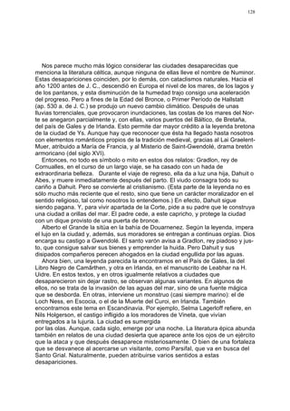 128




   Nos parece mucho más lógico considerar las ciudades desaparecidas que
menciona la literatura céltica, aunque ninguna de ellas lleve el nombre de Numinor.
Estas desapariciones coinciden, por lo demás, con cataclismos naturales. Hacia el
año 1200 antes de J. C., descendió en Europa el nivel de los mares, de los lagos y
de los pantanos, y esta disminución de la humedad trajo consigo una aceleración
del progreso. Pero a fines de la Edad del Bronce, o Primer Período de Hallstatt
(ap. 530 a. de J. C.) se produjo un nuevo cambio climático. Después de unas
lluvias torrenciales, que provocaron inundaciones, las costas de los mares del Nor-
te se anegaron parcialmente y, con ellas, varios puertos del Báltico, de Bretaña,
del país de Gales y de Irlanda. Esto permite dar mayor crédito a la leyenda bretona
de la ciudad de Ys. Aunque hay que reconocer que ésta ha llegado hasta nosotros
con elementos románticos propios de la tradición medieval, gracias al Lai Graelent-
Muer, atribuido a María de Francia, y al Misterio de Saint-Gwendolé, drama bretón
armoricano (del siglo XVI).
   Entonces, no todo es símbolo o mito en estos dos relatos: Gradlon, rey de
Cornualles, en el curso de un largo viaje, se ha casado con un hada de
extraordinaria belleza. Durante el viaje de regreso, ella da a luz una hija, Dahuit o
Abes, y muere inmediatamente después del parto. El viudo consagra todo su
cariño a Dahuit. Pero se convierte al cristianismo. (Esta parte de la leyenda no es
sólo mucho más reciente que el resto, sino que tiene un carácter moralizador en el
sentido religioso, tal como nosotros lo entendemos.) En efecto, Dahuit sigue
siendo pagana. Y, para vivir apartada de la Corte, pide a su padre que le construya
una ciudad a orillas del mar. El padre cede, a este capricho, y protege la ciudad
con un dique provisto de una puerta de bronce.
   Alberto el Grande la sitúa en la bahía de Douarnenez. Según la leyenda, impera
el lujo en la ciudad y, además, sus moradores se entregan a continuas orgías. Dios
encarga su castigo a Gwendolé. El santo varón avisa a Gradlon, rey piadoso y jus-
to, que consigue salvar sus bienes y emprender la huida. Pero Dahuit y sus
disipados compañeros perecen ahogados en la ciudad engullida por las aguas.
   Ahora bien, una leyenda parecida la encontramos en el País de Gales, la del
Libro Negro de Camãrthen, y otra en Irlanda, en el manuscrito de Leabhar na H.
Uidre. En estos textos, y en otros igualmente relativos a ciudades que
desaparecieron sin dejar rastro, se observan algunas variantes. En algunos de
ellos, no se trata de la invasión de las aguas del mar, sino de una fuente mágica
que se desborda. En otras, interviene un monstruo (casi siempre marino): el de
Loch Ness, en Escocia, o el de la Muerte del Curoi, en Irlanda. También
encontramos este tema en Escandinavia. Por ejemplo, Selma Lagerloff refiere, en
Nils Holgerson, el castigo infligido a los moradores de Vineta, que vivían
entregados a la lujuria. La ciudad es sumergida
por las olas. Aunque, cada siglo, emerge por una noche. La literatura épica abunda
también en relatos de una ciudad desierta que aparece ante los ojos de un ejército
que la ataca y que después desaparece misteriosamente. O bien de una fortaleza
que se desvanece al acercarse un visitante, como Parsifal, que va en busca del
Santo Grial. Naturalmente, pueden atribuirse varios sentidos a estas
desapariciones.
 