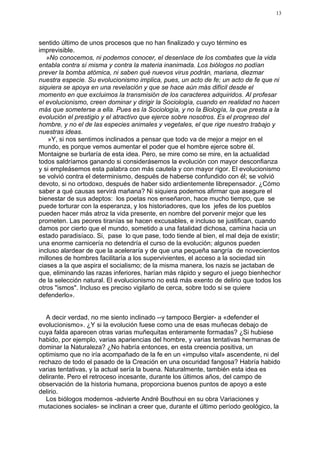 13




sentido último de unos procesos que no han finalizado y cuyo término es
imprevisible.
   »No conocemos, ni podemos conocer, el desenlace de los combates que la vida
entabla contra sí misma y contra la materia inanimada. Los biólogos no podían
prever la bomba atómica, ni saben qué nuevos virus podrán, mariana, diezmar
nuestra especie. Su evolucionismo implica, pues, un acto de fe; un acto de fe que ni
siquiera se apoya en una revelación y que se hace aún más difícil desde el
momento en que excluimos la transmisión de los caracteres adquiridos. Al profesar
el evolucionismo, creen dominar y dirigir la Sociología, cuando en realidad no hacen
más que someterse a ella. Pues es la Sociología, y no la Biología, la que presta a la
evolución el prestigio y el atractivo que ejerce sobre nosotros. Es el progreso del
hombre, y no el de las especies animales y vegetales, el que rige nuestro trabajo y
nuestras ideas.
    »Y, si nos sentimos inclinados a pensar que todo va de mejor a mejor en el
mundo, es porque vemos aumentar el poder que el hombre ejerce sobre él.
Montaigne se burlaría de esta idea. Pero, se mire como se mire, en la actualidad
todos saldríamos ganando si considerásemos la evolución con mayor desconfianza
y si empleásemos esta palabra con más cautela y con mayor rigor. El evolucionismo
se volvió contra el determinismo, después de haberse confundido con él; se volvió
devoto, si no ortodoxo, después de haber sido ardientemente librepensador. ¿Cómo
saber a qué causas servirá mañana? Ni siquiera podemos afirmar que asegure el
bienestar de sus adeptos: los poetas nos enseñaron, hace mucho tiempo, que se
puede torturar con la esperanza, y los historiadores, que los jefes de los pueblos
pueden hacer más atroz la vida presente, en nombre del porvenir mejor que les
prometen. Las peores tiranías se hacen excusables, e incluso se justifican, cuando
damos por cierto que el mundo, sometido a una fatalidad dichosa, camina hacia un
estado paradisíaco. Si, pase lo que pase, todo tiende al bien, el mal deja de existir;
una enorme carnicería no detendría el curso de la evolución; algunos pueden
incluso alardear de que la aceleraría y de que una pequeña sangría de novecientos
millones de hombres facilitaría a los supervivientes, el acceso a la sociedad sin
ciases a la que aspira el socialismo; de la misma manera, los nazis se jactaban de
que, eliminando las razas inferiores, harían más rápido y seguro el juego bienhechor
de la selección natural. El evolucionismo no está más exento de delirio que todos los
otros "ismos". Incluso es preciso vigilarlo de cerca, sobre todo si se quiere
defenderlo».


  A decir verdad, no me siento inclinado --y tampoco Bergier- a «defender el
evolucionismo». ¿Y si la evolución fuese como una de esas muñecas debajo de
cuya falda aparecen otras varias muñequitas enteramente formadas? ¿Si hubiese
habido, por ejemplo, varias apariencias del hombre, y varias tentativas hermanas de
dominar la Naturaleza? ¿No habría entonces, en esta creencia positiva, un
optimismo que no iría acompañado de la fe en un «impulso vital» ascendente, ni del
rechazo de todo el pasado de la Creación en una oscuridad fangosa? Habría habido
varias tentativas, y la actual sería la buena. Naturalmente, también esta idea es
delirante. Pero el retroceso incesante, durante los últimos años, del campo de
observación de la historia humana, proporciona buenos puntos de apoyo a este
delirio.
  Los biólogos modernos -advierte André Bouthoui en su obra Variaciones y
mutaciones sociales- se inclinan a creer que, durante el último período geológico, la
 