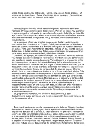 130




falsas de los astrónomos babilonios. - Genio e impotencia de los griegos. - El
Imperio de los ingenieros. - Sobre el progreso de los mogoles. - Humanizar el
futuro, rehumanizando los milenios enterrados.




   Hemos galopado mucho a lomos de lo interrogantes. Algunos de éstos eran
vigorosos. Otros aparecían un poco desalentados. Pero en las postas hay que tomar
lo que se encuentra. Lo importante, para el embellecimiento de la vida, es viajar. He
aquí nuestra última etapa. Ahora hemos encontrado algunas certidumbres, que son
monturas de otra clase. Son jóvenes y muy nerviosas. Procuraremos tener la
espuela ligera.
   La arqueología oficial hizo grandes progresos en Creta y, recientemente,
importantes descubrimientos en Turquía. Cabalguemos en estas certidumbres y,
de vez en cuando, espoleemos a la montura con algunas de nuestras absurdas
preguntas. Pero, ¿son realmente tan absurdas? Tal vez un día, cuando algunas
de las ideas o de las hipótesis que flotan en nuestros toscos libracos engendren
vocaciones, alcanzarán aquéllas la dignidad de un método.
   Llevamos, por ejemplo, en nuestras alforjas, una idea que, a nuestro modo de
ver, merece alguna consideración. Podría servir muy bien para una comprensión
más exacta del pasado y aun dcl presente. Ya veréis cómo la empleamos en los
próximos capítulos, al hablar del mito de Dédalo y de los refinamientos de las
recién desenterradas ciudades de Çatal Huyuk. La idea es ésta: cada vez que se
descubren señales de técnica avanzada el tiempos muy antiguos, se produce un
movimiento de estupor. Incluso de contrariedad. Es algo -se piensa- difícil de
admitir, dada la presunción de que la ciencia de la época era infantil y falsa. Sólo
un conocimiento exacto de las leyes permite la aplicación de la ciencia. Dicho de
otro modo: parece que una civilización para ser técnica, tiene que ser científica.
Nuestra idea rechaza este principio. Rechaza, pues, el estupor y la contrariedad
en presencia de vestigios técnicos. Expulsa de la mente el principio-tabú que le
impide seguir aquellas pistas. Pensamos, en efecto, que no siempre y
necesariamente existe, en una civilización dada, una relación entre realización
técnica y conocimiento general. Aunque esta civilización sea la nuestra. Este
modo de ver es, ciertamente, desconcertante. Sin embargo, nos parece de
acuerdo con la realidad.
   Es, propiamente hablando, del orden del descubrimiento, y este
descubrimiento puede servir para una mejor comprensión de nuestro tiempo y de
los tiempos enterrados.



   Toda nuestra educación escolar, organizada y orientada por filósofos, hombres
de mentalidad literaria y pedagogos, tiende a persuadirnos de que la técnica es
un producto derivado de la ciencia. El sabio descubre los principios, y el técnico
se sirve de ellos para realizaciones prácticas. Según este esquema convencional,
el progreso arranca de los hombres que tuvieron grandes conocimientos ge-
nerales, como Euclides, Descartes, Newton, Fresnel, Maxwell, Plank y Einstein; y
el papel de las inteligencias tipo Arquímedes, Roger Bacon, Galileo, Marconi o
Edison se reduce a sacar deducciones del conocimiento fundamental de las leyes
 