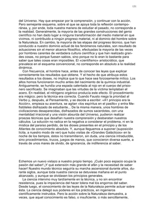 131




del Universo. Hay que empezar por la comprensión, y continuar con la acción.
Pero semejante esquema, sobre el que se apoya toda la reflexión contempo-
ránea, y, por ende, toda nuestra manera de estudiar el pasado, no corresponde a
la realidad. Generalmente, la mayoría de las grandes construcciones del genio
científico no han dado lugar a ninguna transformación del medio material en que
vivimos, ni contribuido a ningún progreso material, ni al dominio del hombre sobre
la Naturaleza. En cambio, la mayoría de las etapas del progreso técnico, que han
conducido a nuestro dominio actual de los fenómenos naturales, son resultado de
actuaciones sin el menor alcance filosófico, efectuadas la mayoría de las veces
por hombres carentes de verdadera cultura científica y que han realizado gran-
des cosas, no porque fuesen sabios, sino porque no lo eran lo bastante para
saber que tales cosas eran imposibles. El «cientifismo» aristocrático, que
prevalece en el esquema convencional, no corresponde en absoluto a la realidad
dinámica.
    Con frecuencia, el hombre hace, antes de conocer las leyes que explicar
correctamente los resultados que obtiene. Y el hecho de que atribuya estos
resultados a los dioses, no implica que lo que hace sea forzosamente mítico. Los
altos hornos funcionaron mucho antes del nacimiento de la química industrial.
Antiguamente, se hundía una espada calentada al rojo en el cuerpo del prisio-
nero sacrificado. Se imaginaban que las virtudes de la víctima templaban el
acero. En realidad, el nitrógeno orgánico producía este efecto. El procedimiento
era mágico; pero la técnica era correcta. Cuando Fausto niega la prioridad al
Verbo y, después, al Pensamiento, y se decide a escribir: «A1 principio era la
Acción», empieza su aventura, se agitan «los espíritus en el pasillo» y entra Me-
fistóteles disfrazado de estudiante... De la misma manera, unos hombres de
civilizaciones desaparecidas, disfrazados de sumos sacerdotes, con una
mentalidad irracional y una visión absurda del Universo, pudieron realizar
proezas técnicas que desafían nuestra comprensión y desbaratan nuestros
cálculos. La solución no radica en la negativa a considerar el problema, ni en la
mística del paraíso perdido, de los dioses presentes en el principio y de los
Atlantes de conocimiento absoluto. Y, aunque lleguemos a suponer (suposición
lícita, a nuestro modo de ver) que hubo visitas de «Grandes Galácticos» en la
noche de los tiempos, éstos no transmitieron, sin duda, una ciencia intraducible,
sino procedimientos, trucos, juegos de manos, que conocieron diversa suerte, a
través de unos mares de olvido, de ignorancia, de indiferencia al saber.




Echemos un nuevo vistazo a nuestro propio tiempo. ¡Cuán poco espacio ocupa la
pasión del saber! ¡Y qué extensión más grande el afán y la necesidad de saber
hacer! Nuestro mundo técnico seguiría su marcha ascensional durante años, du-
rante siglos, aunque toda nuestra ciencia se detuviese mañana en el punto
alcanzado, y aunque se olvidasen los principios generales.
   La ciencia intervino muy tardíamente en la técnica, y no sin encontrar
resistencia, pues la impaciencia del hacer tolera mal los engorros del saber.
Desde luego, el conocimiento de las leyes de la Naturaleza permite actuar sobre
ésta. La ciencia delegó sus poderes en los prácticos, en ingenieros
científicamente instruidos. Pero la acción sobre la Naturaleza demuestra, a
veces, que aquel conocimiento es falso, o insuficiente, o más sencillamente,
 