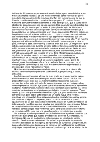 132




indiferente. El inventor no pertenece al mundo de las leyes, sino al de los actos.
No es una mente ilustrada. Es una mente inflamada por la voluntad de poder
inmediato. Su fuego interior le impulsa a triunfar, con independencia de que la
Ciencia considere realizable o irrealizable su proyecto. El profesor Simon
Newcomb demuestra matemáticamente, a fines del siglo XIX, que el vuelo de un
objeto más pesado que el aire es una quimera. Dos reparadores de bicicletas, los
hermanos Wright, construyen un avión. A principios del siglo xx, Hertz está
convencido de que sus ondas no pueden servir para transmitir un mensaje a
larga distancia. Un italiano ingenioso y sin títulos académicos, Marconi, establece
las primeras comunicaciones inalámbricas. Lo que ocurre es que confundimos
con la ciencia las realizaciones de este tipo especial de mentalidad que tan
pronto sigue la corriente del conocimiento como navega contra ella. Y, en nuestra
época actual, el impulso fáustico, en cuanto ha sido reanimado por la ciencia
pura, sumerge a ésta, la envuelve y la asfixia entre sus olas. La imagen del «gran
sabio», que resplandeció durante un siglo, está perdiendo consistencia. El gran
sabio pertenece a una especie cada día más rara. Arrastrado por la ola, o, más
estúpidamente, por los deberes administrativos, este tipo de hombre, que se
entregó a una vocación casi religiosa en favor de la inteligencia pura, justamente
orgulloso de su saber, absorto en ideas generales, preocupado por las
consecuencias de su trabajo, está quedando anticuado. Por otra parte, es
significativo que, en la actualidad, se sustituya la palabra «sabio» por la de
«investigador». Lo cual no es efecto de la modestia. Lo que ocurre es que el
«investigador» pertenece ya a otra raza, más estrechamente especializada y
orientada por entero hacia el saber hacer.
   Nosotros vemos una homogeneidad del saber y el hacer, de la ciencia y la
técnica, siendo así que lo que hay es coexistencia, superposición y, a veces,
antinomia.
   Los físicos experimentales afirman de buen grado, en privado, que las vastas
síntesis de la física teórica no tienen para ellos la menor utilidad práctica. Los
propios técnicos os dirán que las más formidables instalaciones nucleares
representan, sobre todo, un triunfo del ingenio artesano; que son fruto de miles y
miles de pequeños «trucos» agrupados por la experiencia y sin relación alguna con
las teorías fundamentales. Cierto que tienen que confesar que su campo fue, en un
principio, explorado por unos teóricos cuyos trabajos no pueden ignorarse. Y aquí
reside, quizás, una gran novedad de nuestro siglo: que, para ser técnico, había que
ser también un poco sabio. Esta relación es un hecho nuevo en la Historia,
constituye una originalidad. Pero esta originalidad no podría fundar una ley general.
Los partos tecnológicos no requieren, como condición necesaria, el previo
apareamiento de las dos actividades de la mente. Incluso en nuestra civilización, es
ésta una unión muy libre, con sus rabietas, sus escapatorias y sus engaños. Tal vez
se necesitaría una transformación de la mentalidad humana, comparable a la
realizada por los griegos hace veinticinco siglos, para que nazca una nueva forma
de conquista del Universo que una estrechamente el conocimiento a la acción.
   Sin embargo, aquel esquema está tan profundamente arraigado en nosotros, que
decimos de buen grado que nuestra civilización es científica. Y, en realidad, es
tecnológica. No está en modo alguno gobernada por las virtudes del espíritu
científico. Son los afanes del demonio del saber los que llevan la voz cantante.
Tenemos sociedades de managers y de ingenieros, de burócratas y de policías, en
las que el empirismo rige las cosas y los hombres, con justificaciones ideológicas
muy vagas, muy dudosas, y con peticiones de principio cuyo carácter relativo nadie
 