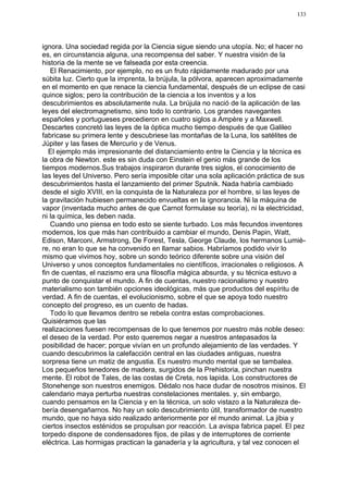 133




ignora. Una sociedad regida por la Ciencia sigue siendo una utopía. No; el hacer no
es, en circunstancia alguna, una recompensa del saber. Y nuestra visión de la
historia de la mente se ve falseada por esta creencia.
   El Renacimiento, por ejemplo, no es un fruto rápidamente madurado por una
súbita luz. Cierto que la imprenta, la brújula, la pólvora, aparecen aproximadamente
en el momento en que renace la ciencia fundamental, después de un eclipse de casi
quince siglos; pero la contribución de la ciencia a los inventos y a los
descubrimientos es absolutamente nula. La brújula no nació de la aplicación de las
leyes del electromagnetismo, sino todo lo contrario. Los grandes navegantes
españoles y portugueses precedieron en cuatro siglos a Ampère y a Maxwell.
Descartes concretó las leyes de la óptica mucho tiempo después de que Galileo
fabricase su primera lente y descubriese las montañas de la Luna, los satélites de
Júpiter y las fases de Mercurio y de Venus.
   El ejemplo más impresionante del distanciamiento entre la Ciencia y la técnica es
la obra de Newton. este es sin duda con Einstein el genio más grande de los
tiempos modernos.Sus trabajos inspiraron durante tres siglos, el conocimiento de
las leyes del Universo. Pero sería imposible citar una sola aplicación práctica de sus
descubrimientos hasta el lanzamiento del primer Sputnik. Nada habría cambiado
desde el siglo XVIII, en la conquista de la Naturaleza por el hombre, si las leyes de
la gravitación hubiesen permanecido envueltas en la ignorancia. Ni la máquina de
vapor (inventada mucho antes de que Carnot formulase su teoría), ni la electricidad,
ni la química, les deben nada.
   Cuando uno piensa en todo esto se siente turbado. Los más fecundos inventores
modernos, los que más han contribuido a cambiar el mundo, Denis Papin, Watt,
Edison, Marconi, Armstrong, De Forest, Tesla, George Claude, los hermanos Lumiè-
re, no eran lo que se ha convenido en llamar sabios. Habríamos podido vivir lo
mismo que vivimos hoy, sobre un sondo teórico diferente sobre una visión del
Universo y unos conceptos fundamentales no científicos, irracionales o religiosos. A
fin de cuentas, el nazismo era una filosofía mágica absurda, y su técnica estuvo a
punto de conquistar el mundo. A fin de cuentas, nuestro racionalismo y nuestro
materialismo son también opciones ideológicas, más que productos del espíritu de
verdad. A fin de cuentas, el evolucionismo, sobre el que se apoya todo nuestro
concepto del progreso, es un cuento de hadas.
   Todo lo que llevamos dentro se rebela contra estas comprobaciones.
Quisiéramos que las
realizaciones fuesen recompensas de lo que tenemos por nuestro más noble deseo:
el deseo de la verdad. Por esto queremos negar a nuestros antepasados la
posibilidad de hacer; porque vivían en un profundo alejamiento de las verdades. Y
cuando descubrimos la calefacción central en las ciudades antiguas, nuestra
sorpresa tiene un matiz de angustia. Es nuestro mundo mental que se tambalea.
Los pequeños tenedores de madera, surgidos de la Prehistoria, pinchan nuestra
mente. El robot de Tales, de las costas de Creta, nos lapida. Los constructores de
Stonehenge son nuestros enemigos. Dédalo nos hace dudar de nosotros misinos. El
calendario maya perturba nuestras constelaciones mentales. y, sin embargo,
cuando pensamos en la Ciencia y en la técnica, un solo vistazo a la Naturaleza de-
bería desengañarnos. No hay un solo descubrimiento útil, transformador de nuestro
mundo, que no haya sido realizado anteriormente por el mundo animal. La jibia y
ciertos insectos esténidos se propulsan por reacción. La avispa fabrica papel. El pez
torpedo dispone de condensadores fijos, de pilas y de interruptores de corriente
eléctrica. Las hormigas practican la ganadería y la agricultura, y tal vez conocen el
 