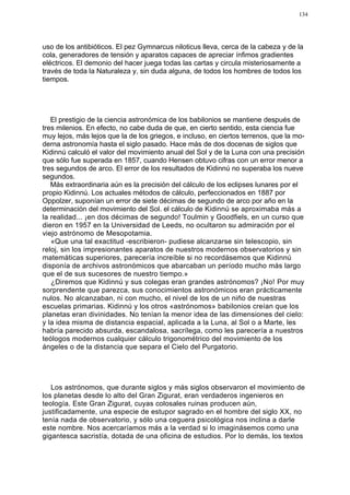 134




uso de los antibióticos. El pez Gymnarcus niloticus lleva, cerca de la cabeza y de la
cola, generadores de tensión y aparatos capaces de apreciar ínfimos gradientes
eléctricos. El demonio del hacer juega todas las cartas y circula misteriosamente a
través de toda la Naturaleza y, sin duda alguna, de todos los hombres de todos los
tiempos.




   El prestigio de la ciencia astronómica de los babilonios se mantiene después de
tres milenios. En efecto, no cabe duda de que, en cierto sentido, esta ciencia fue
muy lejos, más lejos que la de los griegos, e incluso, en ciertos terrenos, que la mo-
derna astronomía hasta el siglo pasado. Hace más de dos docenas de siglos que
Kidinnú calculó el valor del movimiento anual del Sol y de la Luna con una precisión
que sólo fue superada en 1857, cuando Hensen obtuvo cifras con un error menor a
tres segundos de arco. El error de los resultados de Kidinnú no superaba los nueve
segundos.
   Más extraordinaria aún es la precisión del cálculo de los eclipses lunares por el
propio Kidinnú. Los actuales métodos de cálculo, perfeccionados en 1887 por
Oppolzer, suponían un error de siete décimas de segundo de arco por año en la
determinación del movimiento del Sol. el cálculo de Kidinnú se aproximaba más a
la realidad... ¡en dos décimas de segundo! Toulmin y Goodfiels, en un curso que
dieron en 1957 en la Universidad de Leeds, no ocultaron su admiración por el
viejo astrónomo de Mesopotamia.
   «Que una tal exactitud -escribieron- pudiese alcanzarse sin telescopio, sin
reloj, sin los impresionantes aparatos de nuestros modernos observatorios y sin
matemáticas superiores, parecería increíble si no recordásemos que Kidinnú
disponía de archivos astronómicos que abarcaban un período mucho más largo
que el de sus sucesores de nuestro tiempo.»
   ¿Diremos que Kidinnú y sus colegas eran grandes astrónomos? ¡No! Por muy
sorprendente que parezca, sus conocimientos astronómicos eran prácticamente
nulos. No alcanzaban, ni con mucho, el nivel de los de un niño de nuestras
escuelas primarias. Kidinnú y los otros «astrónomos» babilonios creían que los
planetas eran divinidades. No tenían la menor idea de las dimensiones del cielo:
y la idea misma de distancia espacial, aplicada a la Luna, al Sol o a Marte, les
habría parecido absurda, escandalosa, sacrílega, como les parecería a nuestros
teólogos modernos cualquier cálculo trigonométrico del movimiento de los
ángeles o de la distancia que separa el Cielo del Purgatorio.




   Los astrónomos, que durante siglos y más siglos observaron el movimiento de
los planetas desde lo alto del Gran Zigurat, eran verdaderos ingenieros en
teología. Este Gran Zigurat, cuyas colosales ruinas producen aún,
justificadamente, una especie de estupor sagrado en el hombre del siglo XX, no
tenía nada de observatorio, y sólo una ceguera psicológica nos inclina a darle
este nombre. Nos acercaríamos más a la verdad si lo imaginásemos como una
gigantesca sacristía, dotada de una oficina de estudios. Por lo demás, los textos
 