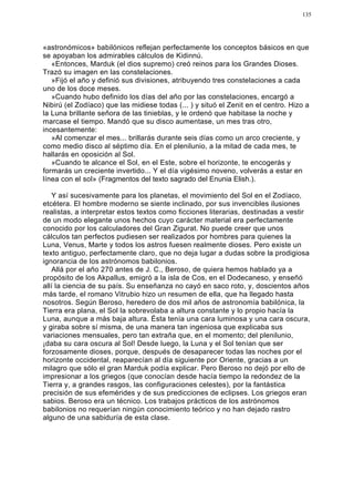 135




«astronómicos» babilónicos reflejan perfectamente los conceptos básicos en que
se apoyaban los admirables cálculos de Kidinnú.
   «Entonces, Marduk (el dios supremo) creó reinos para los Grandes Dioses.
Trazó su imagen en las constelaciones.
   »Fijó el año y definió sus divisiones, atribuyendo tres constelaciones a cada
uno de los doce meses.
   »Cuando hubo definido los días del año por las constelaciones, encargó a
Nibirú (el Zodíaco) que las midiese todas (... ) y situó el Zenit en el centro. Hizo a
la Luna brillante señora de las tinieblas, y le ordenó que habitase la noche y
marcase el tiempo. Mandó que su disco aumentase, un mes tras otro,
incesantemente:
   »Al comenzar el mes... brillarás durante seis días como un arco creciente, y
como medio disco al séptimo día. En el plenilunio, a la mitad de cada mes, te
hallarás en oposición al Sol.
   »Cuando te alcance el Sol, en el Este, sobre el horizonte, te encogerás y
formarás un creciente invertido... Y el día vigésimo noveno, volverás a estar en
línea con el sol» (Fragmentos del texto sagrado del Enunia Elish.).

   Y así sucesivamente para los planetas, el movimiento del Sol en el Zodíaco,
etcétera. El hombre moderno se siente inclinado, por sus invencibles ilusiones
realistas, a interpretar estos textos como ficciones literarias, destinadas a vestir
de un modo elegante unos hechos cuyo carácter material era perfectamente
conocido por los calculadores del Gran Zigurat. No puede creer que unos
cálculos tan perfectos pudiesen ser realizados por hombres para quienes la
Luna, Venus, Marte y todos los astros fuesen realmente dioses. Pero existe un
texto antiguo, perfectamente claro, que no deja lugar a dudas sobre la prodigiosa
ignorancia de los astrónomos babilonios.
   Allá por el año 270 antes de J. C., Beroso, de quiera hemos hablado ya a
propósito de los Akpallus, emigró a la isla de Cos, en el Dodecaneso, y enseñó
allí la ciencia de su país. Su enseñanza no cayó en saco roto, y, doscientos años
más tarde, el romano Vitrubio hizo un resumen de ella, que ha llegado hasta
nosotros. Según Beroso, heredero de dos mil años de astronomía babilónica, la
Tierra era plana, el Sol la sobrevolaba a altura constante y lo propio hacía la
Luna, aunque a más baja altura. Ésta tenía una cara luminosa y una cara oscura,
y giraba sobre sí misma, de una manera tan ingeniosa que explicaba sus
variaciones mensuales, pero tan extraña que, en el momento; del plenilunio,
¡daba su cara oscura al Sol! Desde luego, la Luna y el Sol tenían que ser
forzosamente dioses, porque, después de desaparecer todas las noches por el
horizonte occidental, reaparecían al día siguiente por Oriente, gracias a un
milagro que sólo el gran Marduk podía explicar. Pero Beroso no dejó por ello de
impresionar a los griegos (que conocían desde hacía tiempo la redondez de la
Tierra y, a grandes rasgos, las configuraciones celestes), por la fantástica
precisión de sus efemérides y de sus predicciones de eclipses. Los griegos eran
sabios. Beroso era un técnico. Los trabajos prácticos de los astrónomos
babilonios no requerían ningún conocimiento teórico y no han dejado rastro
alguno de una sabiduría de esta clase.
 