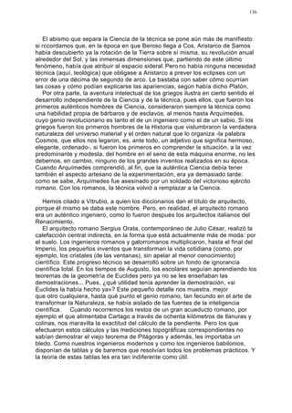 136




   El abismo que separa la Ciencia de la técnica se pone aún más de manifiesto
si rccordamos que, en la época en que Beroso llega a Cos, Aristarco de Samos
había descubierto ya la rotación de la Tierra sobre sí misma, su revolución anual
alrededor del Sol, y las inmensas dimensiones que, partiendo de este último
fenómeno, había que atribuir al espacio sideral. Pero no había ninguna necesidad
técnica (aquí, teológica) que obligase a Aristarco a prever los eclipses con un
error de una décima de segundo de arco. Le bastaba con saber cómo ocurrían
las cosas y cómo podían explicarse las apariencias, según había dicho Platón.
   Por otra parte, la aventura intelectual de los griegos ilustra en cierto sentido el
desarrollo independiente de la Ciencia y de la técnica, pues ellos, que fueron los
primeros auténticos hombres de Ciencia, consideraron siempre la técnica como
una habilidad propia de bárbaros y de esclavos, al menos hasta Arquímedes,
cuyo genio revolucionario es tanto el de un ingeniero como el de un sabio. Si los
griegos fueron los primeros hombres de la Historia que vislumbraron la verdadera
naturaleza del universo material y el orden natural que lo organiza -la palabra
Cosmos, que ellos nos legaron, es, ante todo, un adjetivo que significa hermoso,
elegante, ordenado-, si fueron los primeros en comprender la situación, a la vez
predominante y modesta, del hombre en el seno de esta máquina enorme, no les
debemos, en cambio, ninguno de los grandes inventos realizados en su época.
Cuando Arquímedes comprendió, al fin, que la auténtica Ciencia debía tener
también el aspecto artesano de la experimentación, era ya demasiado tarde:
como se sabe, Arquímedes fue asesinado por un soldado del victorioso ejército
romano. Con los romanos, la técnica volvió a remplazar a la Ciencia.

   Hemos citado a Vitrubio, a quien los diccionarios dan el título de arquitecto,
porque él mismo se daba este nombre. Pero, en realidad, el arquitecto romano
era un auténtico ingeniero, como lo fueron después los arquitectos italianos del
Renacimiento.
   El arquitecto romano Sergius Orata, contemporáneo de Julio César, realizó la
calefacción central indirecta, en la forma que está actualmente más de moda: por
el suelo. Los ingenieros romanos y galorromanos multiplicaron, hasta el final del
Imperio, los pequeños inventos que transforman la vida cotidiana (como, por
ejemplo, los cristales (de las ventanas), sin apelar al menor conocimiento}
científico. Este progreso técnico se desarrolló sobre un fondo de ignorancia
científica total. En los tiempos de Augusto, los escolares seguían aprendiendo los
teoremas de la geometría de Euclides pero ya no se les enseñaban las
demostraciones... Pues, ¿qué utilidad tenía aprender la demostración, «si
Euclides la había hecho ya»? Este pequeño detalle nos muestra, mejor
que otro cualquiera, hasta qué punto el genio romano, tan fecundo en el arte de
transformar la Naturaleza, se había aislado de las fuentes de la inteligencia
científica. Cuando recorremos los restos de un gran acueducto romano, por
ejemplo el que alimentaba Cartago a través de ochenta kilómetros de llanuras y
colinas, nos maravilla la exactitud del cálculo de la pendiente. Pero los que
efectuaron estos cálculos y las mediciones topográficas correspondientes no
sabían demostrar el viejo teorema de Pitágoras y además, les importaba un
bledo. Como nuestros ingenieros modernos y como los ingenieros babilonios,
disponían de tablas y de baremos que resolvían todos los problemas prácticos. Y
la teoria de estas tablas les era tan indiferente como útil.
 