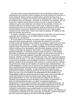 137




   Uno de los más curiosos descubrimientos de la arqueología moderna, cuya
significación fue el profesor André Varagnac uno de los primeros en recalcar, es
que la caída del Imperio romano se debió tanto a razones técnicas como a
causas políticas. Al registrar las tumbas de los bárbaros que, a partir del siglo v,
se instalaron sobre los despojos , de aquél, se comprobó, con sorpresa, que sus
armas eran mejores que las de los romanos, por ser su acero de más alta
calidad, así como sus armaduras, los arneses de sus caballos e incluso sus
utensilios. Más aún: los feroces hunos, de los que, al cabo de los siglos,
conservaremos aún un recuerdo espantoso, gracias al testimonio de los últimos
cronistas latinos, resulta que aportaron inventos de los que ningún pueblo
europeo tenía la menor idea, y menos que nadie los griegos, tan hábiles en des-
cifrar los secretos del Universo.
   En efecto, a aquéllos y a los mogoles debemos la herradura, las guarniciones
racionales de los caballos, con su collera rellena, el fieltro e incluso,
indirectamente, ¡la imprenta!
   En lo que atañe a la imprenta, los hechos, largos y complicados, pueden
resumirse de la manera siguiente: a principios de nuestra Era, los chinos
inventan el arte del grabado sobre madera; los mogoles invaden China y la India;
en este último país, aprenden... el juego de naipes, distracción predilecta del
soldado ocioso. Para renovar sus barajas, gastadas en las noches de guardia,
utilizan la técnica china del grabado, que transmiten después a Europa. Los
monjes occidentales se apoderan del invento, no para fabricar barajas, sino
estampas piadosas. Un holandés concibe la idea de separar, en dos objetos
diferentes, el grabado que representa la imagen y el que contiene la leyenda, a
fin de combinar diversas imágenes y leyendas, practicando una permuta.
Después, también en Holanda y en Alemania del norte, otros inventores separan
las letras unas de otras. Y, por último, Gutenberg inventa los diferentes dispositi-
vos que aún se emplean en la actualidad: la prensa, la tinta de negro animal, la
aleación metálica de los caracteres. Sólo teniendo en cuenta estos dos inventos -
las guarniciones modernas del caballo y la imprenta (ésta indirectamente)-, nos
vemos obligados a confesar que el aporte de los mogoles a Occidente contribuyó
más a la transformación de este que toda la admirable ciencia griega, al menos
hasta el Renacimiento. Ahorabien, la base científica de la imprenta y de la
guarnición con collera es absolutamente nula. En los tiempo de la grandeza de
Roma, las ocas, cuya cría constituía una especialidad de Gran Bretaña, eran
transportadas a Italia por recuas que hacían el viaje a pata y eran conducidas por
veinte intermediarios a través de la Galia, desde Calais hasta los Alpes,
aproximadamente en un mes. Con la aparición del caballo de tiro, el mismo
comercio pudo realizarse en forma de pasta y de encurtidos, transportados, en
parte, en embarcaciones fluviales, y en parte, en pesadas carretas que
representaban el mismo papel económico que nuestros actuales ferrocarriles. El
caballo de sirga, al generalizar la tracción de pesados cargamentos en los ríos de
curso lento de Alemania y de Flandes, abrió hasta tal punto el camino de la
civilización a estos países, que su papel igualó muy pronto al de la Europa
mediterránea y acabó por eclipsarlo. Fue, pues, en parte, gracias a los mogoles, que
la civilización se implantó en el norte de Europa. Sin embargo, ¿quién lo recuerda, y
qué sitio ocupan los mogoles en la historia oficial del progreso?
 