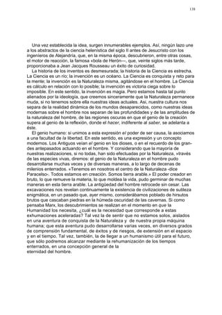 138




   Una vez establecida la idea, surgen innumerables ejemplos. Así, ningún lazo une
a los abstractos de la ciencia helenística del siglo II antes de Jesucristo con los
ingeníeros de Alejandría, que, en la misma época, descubrieron, entre otras cosas,
el motor de reacción, la famosa «bola de Herón—, que, veinte siglos más tarde,
proporcionaba a Jean Jacques Rousseau un éxito de curiosidad.
   La historia de los inventos es desmesurada; la historia de la Ciencia es estrecha.
La Ciencia es un río; la invención es un océano. La Ciencia es conquista y reto para
la mente; la invención es la Naturaleza misma, agitándose en el hombre. La Ciencia
es cálculo en relación con lo posible; la invención es victoria ciega sobre lo
imposible. En este sentido, la invención es magia. Pero estamos hasta tal punto
alienados por la ideología, que creemos sinceramente que la Naturaleza permanece
muda, si no tenemos sobre ella nuestras ideas actuales. Asi, nuestra cultura nos
separa de la realidad dinámica de los mundos desaparecidos, como nuestras ideas
modernas sobre el hombre nos separan de las profundidades y de las amplitudes de
la naturaleza del hombre, de las regiones oscuras en que el genio de la creación
supera al genio de la reflexión, donde el hacer, indiferente al saber, se adelanta a
éste.
   El genio humano: si unimos a esta expresión el poder de ser causa, la asociamos
a una facultad de la libertad. En este sentido, es una expresión y un concepto
modernos. Los Antiguos veían el genio en los dioses, o en el recuerdo de los gran-
des antepasados actuando en el hombre. Y considerando que la mayoría de
nuestras realizaciones, si no todas, han sido efectuadas por la Naturaleza, »través
de las especies vivas, diremos: el genio de la Naturaleza en el hombre pudo
desarrollarse muchas veces y de diversas maneras, a lo largo de decenas de
milenios enterrados. «Tenemos en nosotros el centro de la Naturaleza -dice
Paracelso-. Todos estamos en creación. Somos tierra arable.» El poder creador en
bruto, lo que remueve la materia, lo que moldea la vida, pudo germinar de muchas
maneras en esta tierra arable. La antigüedad del hombre retrocede sin cesar. Las
excavaciones nos revelan continuamente la existencia de civilizaciones de sutileza
enigmática, en un pasado que, ayer mismo, considerábamos poblado de hirsutos
brutos que cascaban piedras en la húmeda oscuridad de las cavernas. Si como
pensaba Marx, los descubrimientos se realizan en el momento en que la
Humanidad los necesita, ¿cuál es la necesidad que corresponde a estas
exhumaciones aceleradas? Tal vez la de sentir que no estamos solos, aislados
en una aventura de conquista de la Naturaleza y de nuestra propia máquina
humana; que esta aventura pudo desarrollarse varias veces, en diversos grados
de comprensión fundamental, de éxitos y de riesgos, de extensión en el espacio
y en el tiempo. Tal vez, también, la de llegar a un humanismo útil para el futuro,
que sólo podremos alcanzar mediante la rehumanización de los tiempos
enterrados, en una concepción general de la
eternidad del hombre.
 