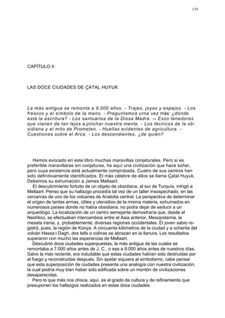 139




CAPÍTULO II



LAS DOCE CIUDADES DE ÇATAL HUYUK



La más antigua se remonta a 9.000 años. - Trajes, joyas y espejos. - Los
frescos y el símbolo de la mano. - Preguntamos urna vez más: ¿dónde
está la escritura? - Los santuarios de la Diosa Madre. -- Esos tenedores
que vienen de tan lejos a pinchar nuestra mente. - Los técnicos de la ob-
sidiana y el mito de Prometeo. - Huellas evidentes de agricultura. -
Cuestiones sobre el Arca. - Los descendientes, ¿de quién?




   Hemos evocado en este libro muchas maravillas conjeturales. Pero si es
preferible maravillarse sin conjeturas, he aquí una civilización que hace soñar,
pero cuya existencia está actualmente comprobada. Cuatro de sus centros han
sido definitivamente identificados. El más célebre de ellos se llama Çatal Huyuk.
Debemos su exhumación a James Mellaart.
   El descubrimiento fortuito de un objeto de obsidiana, al sur de Turquía, intrigó a
Mellaart. Penso que su hallazgo procedía tal vez de un taller insospechado, en las
cercanías de uno de los volcanes de Anatolia central. La perspectiva de determinar
el origen de tantas armas, útiles y utensilios de la misma materia, exhumados en
numerosos países donde no había obsidiana, no podía dejar de seducir a un
arqueólogo. La localización de un centro semejante demostraría que, desde el
Neolítico, se efectuaban intercambios entre el Asia anterior, Mesopotamia, la
meseta irania, y, probablemente; diversas regiones occidentales. El joven sabio re-
gistró, pues, la región de Konya. A cincuenta kilómetros de la ciudad y a ochenta del
volcán Hassa:i Dagh, dos tells o colinas se abrazan en la llanura. Los resultados
superaron con mucho las esperanzas de Mellaart.
   Descubrió doce ciudades superpuestas, la más antigua de las cuales se
remontaba a 7.000 años antes de J. C., o sea a 9.000 años antes de nuestros días.
Salvo la más reciente, era indudable que estas ciudades habían sido destruidas por
el fuego y reconstruidas después. Sin apelar siquiera al simbolismo, cabe pensar
que esta superposición de ciudades presenta una analogía con nuestra civilización,
la cual podría muy bien haber sido edificada sobre un montón de civilizaciones
desaparecidas.
   Pero lo que más nos choca, aquí, es el grado de cultura y de refinamiento que
presuponen los hallazgos realizados en estas doce ciudades.
 