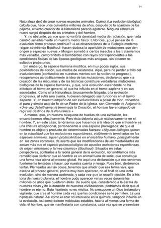 14




Naturaleza dejó de crear nuevas especies animales. Cuénot (La evolución biológica)
calcula que, hace unos quinientos millones de años, después de la aparición de los
pájaros, el verbo creador de la Naturaleza pareció agotarse. Ninguna estructura
nueva surgió después de los primates y del hombre.
    Y, no obstante, parece que no varió la densidad media de radiación, que nada
cambió sensiblemente en nuestro medio físico. Entonces, ¿qué pensar de la
evolución como proceso continuo? «Las observaciones de la Biología moderna
-sigue advirtiendo Bouthoul- hacen dudosa la aparición de mutaciones que den
origen a especies nuevas.» Morgan sometió a ciertos insectos a los tratamientos
más variados, comprendido el bombardeo con rayos correspondientes a las
condiciones físicas de las épocas geológicas más antiguas, sin obtener re-
sultados probatorios.
   Sin embargo, la especie humana modifica, en muy pocos siglos, sus
posibilidades de acción, sus modos de existencia. Aquí, para no perder el hilo del
evolucionismo (confundido en nuestras mentes con la noción de progreso),
recuperamos acrobáticamente la idea de las mutaciones, declarando que «la
creación de las máquinas y de las técnicas constituye verdaderas mutaciones
biológicas de la especie humana», y que, si la evolución ascendente no ha
afectado al homo en general, sí que ha influido en el homo sapiens y en sus
sociedades. Como si la Naturaleza, bruscamente fatigada, o la evolución
progresiva, al sufrir una avería, hubiesen delegado sus funciones en el homo
sapiens. Y, en nuestro empeño de ser evolucionistas a pesar de todo, volvemos
al puro y simple acto de fe de un Padre de la Iglesia, san Clemente de Alejandría:
«Una vez definitivamente terminada la Creación, el hombre fue encargado de
regir los destinos de la Naturaleza.»
    A menos, que, en nuestra búsqueda de huellas de una evolución, las
encontrásemos efectivamente. Pero ésta debería actuar exclusivamente en el
hombre. Y, en este caso, tendríamos que hacernos a la idea de que el hombre es
una criatura excepcional, perteneciente a una especie privilegiada; de que el
hombre es objeto y producto de determinadas fuerzas: «Algunos biólogos opinan
en la actualidad que las mutaciones espontáneas, visiblemente terminadas en las
especies animales, siguen produciéndose en el encéfalo humano, principalmente
en las zonas corticales, de suerte que las modificaciones de las mentalidades no
serían más que el aspecto psicosociológico de aquellas mutaciones espontáneas,
de origen misterioso y tal vez cósmico» (Bouthoul). Situados en estas
perspectivas, contrarias a la teoría general de la evolución, no tendríamos más
remedio que declarar que el hombre es un animal fuera de serie, que constituye
una forma viva ajena al proceso global. He aquí una declaración que nos sentirnos
fuertemente tentados a hacer, por nuestra cuenta y riesgo. Pues bien, dejémonos
tentar. Planteadas así las cosas, tenemos que añadir que esa forma viva, que
escapa al proceso general, podría muy bien aparecer, no al final de una lenta
evolución, sino de manera acelerada, y cada vez que le resulta posible. En la his-
toria de nuestro planeta, el hombre pudo aparecer varias veces durante los
millones de años que quedaron atrás. De suerte que, considerado a la escala de
nuestras vidas y de la duración de nuestras civilizaciones, podríamos decir que el
hombre es eterno. Esta hipótesis no es mística. No presupone un Dios testarudo y
vigilante, que crea al hombre cada vez que las condiciones se lo permiten. Es una
hipótesis natural. Así como el azar no interviene en la química, tampoco influiría en
la evolución. Así como existen moléculas estables, habría al menos una forma de
vida, el hombre, que se manifestaría con constancia, cada vez que se presentase
 