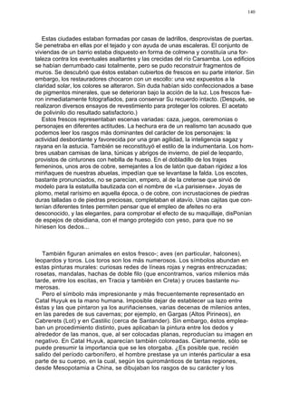 140




   Estas ciudades estaban formadas por casas de ladrillos, desprovistas de puertas.
Se penetraba en ellas por el tejado y con ayuda de unas escaleras. El conjunto de
viviendas de un barrio estaba dispuesto en forma de colmena y constituía una for-
taleza contra los eventuales asaltantes y las crecidas del río Carsamba. Los edificios
se habían derrumbado casi totalmente, pero se pudo reconstruir fragmentos de
muros. Se descubrió que éstos estaban cubiertos de frescos en su parte interior. Sin
embargo, los restauradores chocaron con un escollo: una vez expuestos a la
claridad solar, los colores se alteraron. Sin duda habían sido confeccionados a base
de pigmentos minerales, que se deterioran bajo la acción de la luz. Los frescos fue-
ron inmediatamente fotografiados, para conservar Su recuerdo intacto. (Después, se
realizaron diversos ensayos de revestimiento para proteger los colores. El acetato
de polivinilo dio resultado satisfactorio.)
   Estos frescos representaban escenas variadas: caza, juegos, ceremonias o
personajes en diferentes actitudes. La hechura era de un realismo tan acusado que
podemos leer los rasgos más dominantes del carácter de los personajes: la
actividad desbordante y favorecida por una gran agilidad, la inteligencia sagaz y
rayana en la astucia. También se reconstituyó el estilo de la indumentaria. Los hom-
bres usaban camisas de lana, túnicas y abrigos de invierno, de piel de leopardo,
provistos de cinturones con hebilla de hueso. En el dobladillo de los trajes
femeninos, unos aros de cobre, semejantes a los de latón que daban rigidez a los
miriñaques de nuestras abuelas, impedían que se levantase la falda. Los escotes,
bastante pronunciados, no se parecían, empero, al de la cretense que sirvió de
modelo para la estatuilla bautizada con el nombre de «La parisiense». Joyas de
plomo, metal rarísimo en aquella época, o de cobre, con incrustaciones de piedras
duras talladas o de piedras preciosas, completaban el atavío. Unas cajitas que con-
tenían diferentes tintes permiten pensar que el empleo de afeites no era
desconocido, y las elegantes, para comprobar el efecto de su maquillaje, disPonían
de espejos de obsidiana, con el mango protegido con yeso, para que no se
hiriesen los dedos...



   También figuran animales en estos fresco-; aves (en particular, halcones),
leopardos y toros. Los toros son los más numerosos. Los símbolos abundan en
estas pinturas murales: curiosas redes de líneas rojas y negras entrecruzadas;
rosetas, mandalas, hachas de doble filo (que encontramos, varios milenios más
tarde, entre los escitas, en Tracia y también en Creta) y cruces bastante nu-
merosas.
   Pero el símbolo más impresionante y más frecuentemente representado en
Catal Huyuk es la mano humana. Imposible dejar de establecer ua lazo entre
éstas y las que pintaron ya los auriñacienses, varias decenas de milenios antes,
en las paredes de sus cavernas; por ejemplo, en Gargas (Altos Pirineos), en
Cabrerets (Lot) y en Castilic (cerca de Santander). Sin embargo, éstos emplea-
ban un procedimiento distinto, pues aplicaban la pintura entre los dedos y
alrededor de las manos, que, al ser colocadas planas, reproducían su imagen en
negativo. En Catal Huyuk, aparecían también coloreadas. Ciertamente, sólo se
puede presumir la importancia que se les otorgaba. ¿Es posible que, recién
salido del período carbonífero, el hombre prestase ya un interés particular a esa
parte de su cuerpo, en la cual, según los quirománticos de tantas regiones,
desde Mesopotamia a China, se dibujaban los rasgos de su carácter y los
 
