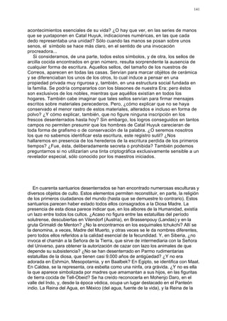 141




acontecimientos esenciales de su vida? ¿O hay que ver, en las series de manos
que se yuxtaponen en Catal Huyuk, indicaciones numéricas, en las que cada
dedo representaba una unidad? Sólo cuando las manos se posan sobre unos
senos, el símbolo se hace más claro, en el sentido de una invocación
procreadora...
   Si consideramos, de una parte, todos estos símbolos, y de otra, los sellos de
arcilla cocida encontrados en gran número, resulta sorprendente la ausencia de
cualquier forma de escritura. Aquellos sellos, del tamaño de los nuestros de
Correos, aparecen en todas las casas. Servían para marcar objétos de cerámica
y se diferenciaban los unos de los otros, lo cual induce a pensar en una
propiedad privada muy rigurosa y, también, en una estructura social fundada en
la familia. Se podría compararlos con los blasones de nuestra Era; pero éstos
son exclusivos de los nobles, mientras que aquéllos existían en todos los
hogares. También cabe imaginar que tales sellos servían para firmar mensajes
escritos sobre materiales perecederos. Pero, ¿cómo explicar que no se haya
conservado el menor rastro de estos materiales, alterados e incluso en forma de
polvo? ¿Y cómo explicar, también, que no figure ninguna inscripción en los
frescos desenterrados hasta hoy? Sin embargo, los logros conseguidos en tantos
campos no permiten presumir que los hombres de Catal Huyuk carecieran de
toda forma de grafismo o de conservación de la palabra. ¿O seremos nosotros
los que no sabemos identificar esta escritura, este registro sutil? ¿Nos
hallaremos en presencia de los herederos de la escritura perdida de los primeros
tiempos? ¿Fue, ésta, deliberadamente secreta o prohibida? También podemos
preguntarnos si no utilizarían una tinta criptográfica exclusivamente sensible a un
revelador especial, sólo conocido por los maestros iniciados.




   En cuarenta santuarios desenterrados se han encontrado numerosas esculturas y
diversos objetos de culto. Estos elementos permiten reconstituir, en parte, la religión
de los primeros ciudadanos del mundo (hasta que se demuestre lo contrario). Estos
santuarios parecen haber estado todos ellos consagrados a la Diosa Madre. La
presencia de esta diosa parece indicar que, en los albores de la Humanidad, existía
un lazo entre todos los cultos. ¿Acaso no figura entre las estatuillas del período
solutrense, descubiertas en Vilendorf (Austria), en Brassenpouy (Landas) y en la
gruta Grimaldi de Menton? ¿No la encontramos en los esquimales tchukchi? Allí se
la denomina, a veces, Madre del Muerto, y otras veces se le da nombres diferentes,
pero todos ellos referidos a la calidad esencial de la fecundidad. Y, en Siberia, ¿no
invoca el chamán a la Señora de la Tierra, que sirve de intermediaria con la Señora
del Universo, para obtener la autorización de cazar con lazo los animales de que
depende su subsistencia? ¿No se han desenterrado en Parmo rudimentarias
estatuillas de la diosa, que tienen casi 9.000 años de antigüedad? ¿Y no era
adorada en Eshmún, Mesopotamia, y en Baalbek? En Egipto, se identifica con Maat.
En Caldea, se la representa, ora esbelta como una ninfa, ora grávida. ¿Y no es ella
la que aparece simbolizada por madres que amamantan a sus hijos, en las figuritas
de tierra cocida de Tell-Obeid? Se ha creído reconocerla en Mohenjo Daro, en el
valle del Indo, y, desde la época védica, ocupa un lugar destacado en el Panteón
indio. La Reina del Agua, en México (del agua, fuente de la vida), y la Reina de la
 