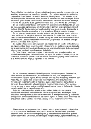 142




Fecundidad de los minoicos, primero grávida y después esbelta, ora desnuda, ora
vestida y engalanada, se identifican con ella. En Luristán, encontramos diversas
representaciones de ella, de unos 5.500 años de antigüedad. Y en Anatolia sigue
estando presente después de 4.000 años de la desaparición de Çatal Huyuk. Faltan
eslabones, pero uno se siente tentado a encontrarla de nuevo en el culto de Maya,
la madre del Gautama Buda. ¿permanencia de esta Diosa-Madre del Universo?
   En las estatuas encontradas en Catal Huyuk es exclusivamente fecunda. En una
de ellas, aparece representada en el momento de parir un toro (¿prefiguración del
culto de Mitra?). Ciertas pinturas murales indican que tenía el poder de resucitar a
los muertos. Su color, como el de la vida, era el rojo. El de la muerte, el negro.
   En los frescos, encontramos también motivos en color de rosa, blanco, púrpura,
raras veces azul e, inexplicablemente, nunca verde. En varios frescos se pueden
descubrir escenas referentes a la muerte de alguien y que indican la creencia en un
mundo futuro. Los cadáveres eran desnudados y expuestos, sin duda en un lugar
elevado, a merced de los buitres.
   Se puede establecer un parangón con los mazdeístas. En efecto, en los tiempos
de Aqueménides, éstos enterraban aún íntegramente los cadáveres; pero; después
de la reconquista del Imperio por los partos, se extendió el empleo de las torres del
silencio, que prosiguió entre los parsis de la India.
   En Çatal Huyuk, cuando de un cuerpo no quedaba más que el esqueleto, se
enterraba éste después de revestirlo con las ropas del muerto. En la sepultura, se
colocaban sus armas y útiles, si se trataba de un hombre; joyas y varios utensilios,
si el muerto era una mujer, y juguetes, si era un niño.




   En las tumbas se han descubierto fragmentos de tejidos apenas deteriorados,
todos ellos de excelente calidad, sobre todo los de lana, que han permitido
identificar tres tipos de tejidos. Había también telas de pelo de cabra y de fieltro. Son
hasta hoy, los tejidos más antiguos de nuestro planeta. Dos circunstancias
favorecieron su conservación: el hecho de que no estuviesen en contacto con la
carne en descomposición, y las condicione, higrométricas del aire. Pero también
podría ser, que el suelo tuviese cualidades particulares, como el de Ispahán. Ningún
estudio pedológico lo ha confirmado aún.
   Entre los objetos usuales dejados a disposición; de los difuntos, parece
interesante mencionar unos tenedores de madera y de hueso. Este objeto no se
encuentra en ningún otro pueblo de la Prehistoria ni de la protohistoria, y su empleo
era ignorado en Occidente antes de los últimos siglos. Y, junto a estos tenedores, se
encuentran platos, fuentes, cubiletes, vasos y copas, de cerámica muy fina.




   El examen de los esqueletos descubiertos hasta hoy no ha permitido determinar
la raza dominante. Se encuentran tipos modernos de mediterráneos y también
anatolios. Pero las excavaciones prosiguen, y no sabemos las sorpresas que nos
tienen reservadas. En cambio, los etnólogos han podido fijar, aproximadamente, el
 