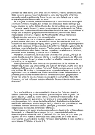 143




promedio de edad: treinta y dos años para los hombres, y treinta para las mujeres.
Cabe presumir que una maternidad excesiva, como ocurría antaño en la India,
provocaba esta ligera diferencia. Aparte de esto, no cabe duda de que la mujer
ocupaba la primera fila en aquella sociedad.
   Así lo sugiere un detalle, independientemente de la importancia que se otorgaba
a la mujer en materia religiosa. Las tumbas eran excavadas debajo del lugar que
habían ocupado los lechos de les difuntos. Los de los hombres eran simples literas.
   El ama de casa tenía derecho a una cama muy grande, casi majestuosa. Tal vez
un día se descubrirá una relación entre las diferentes civilizaciones, esparcidas en el
tiempo y en el espacio, que practicaron el matriarcado: predecesores de los
indoeuropeos en diversas regiones del Asia Occidental y tribus indonesias o
malasias, por citar solamente unos pocos ejemplos.
   Sin demasiado temor a equivocarnos, podemos pensar que, incluso siendo
jerárquicamente inferiores a las sacerdotisas, únicas depositarias del ritual, hubo
una cofradía de sacerdotes (o magos), sabios y técnicos, que supo sacar espléndido
partido de la obsidiana, principal recurso de Catal Huyuk. Había tres yacimientos de
obsidiana, cerca del volcán hoy apagado. Y este material servía para la fabricación
de casi todos los utensilios: hoces, hachas, raspadores para la limpieza de la lana,
punzones, armas diversas y puntas de lanza o de flecha.
   Ahora bien, técnicamente, la obsidiana es un cristal: duro y negro. ¿Por qué los
sabios de esta .ciudad no habían de intentar el invento de variedades de diferentes
colores y no habían de ser los primeros en fabricar el vidrio, cosa que se atribuye a
los fenicios y a los egipcios?
   Y las expediciones de estos técnicos a las proximidades de los volcanes de
Hassan Dag, Karaqa Dag y Nekke Dag, ¿no pudieron dar origen, mucho antes de la
civilización helénica, a la leyenda de Prometeo? Cierto que nada viene a confirmar
esta hipótesis. Ni siquiera podemos apoyarnos en una leyenda que, nacida en la
región como fruto de un hecho real, fuese transmitida a través de las edades a las
primeras generaciones de la era histórica. Pero las condiciones geográficas de
Grecia y de Creta no eran las más adecuadas para el nacimiento de éste mito.
Entonces, ¿por qué no buscar su origen alrededor de unos cráteres antaño incan-
descentes?




   Pero, en Çatal Huyuk, la misma realidad inclina a soñar. Entre los utensilios,
Mellaart observó en seguida los morteros, que servían para moler el grano. Los
granos dejaron, a veces, su huella, y otras, se conservaron casi intactos. Y los
investigadores tuvieron que rendirse muy pronto a la evidencia (gracias a los
estudios genéticos del profesor danés Hans Helbart): los habitantes de la ciudad
neolítica no se limitaban a cortar espigas de trigo silvestre, sino que cultivaban tres
variedades. También sembraban cebada y lentejas, y cultivaban plantas
oleaginosas y medicinales, almendros y alfóncigos.
   Sabemos que unos sabios americanos descubrieron, igualmente, en las grutas de
Mazanderán, a orillas del Caspio, granos de trigo cuya antigüedad pudieron
determinar por el carbono 14: unos 10.000 años. Por otra parte, un poco antes que
aquéllos, en 1948, Robert J. Braidwood había descubierto, en el curso de sus
excavaciones en Jarmo (Irak), muelas y hornos de cocer galletas. Y estos objetos se
remontaban a 6.750 años antes de J. C.
 