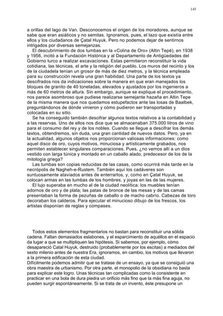 145




a orillas del lago de Van. Desconocemos el origen de los moradores, aunque se
sabe que eran asiáticos y no semitas. Ignoramos, pues, el lazo que existía entre
ellos y los ciudadanos de Çatal Huyuk. Pero no podemos dejar de sentirnos
intrigados por diversas semejanzas.
   El descubrimiento de dos tumbas en la «Colina de Oro» (Altin Tepé), en 1938
y 1956, incitó a la Fundación Histórica y al Departamento de Antigüedades del
Gobierno turco a realizar excavacíones. Estas permitieron reconstituir la vida
cotidiana, las técnicas, el arte y la religión del pueblo. Los muros del recinto y los
de la ciudadela tenían un grosor de más de diez metros, y la técnica empleada
para su construcción revela una gran habilidad. Una parte de los textos ya
descifrados nos da indicaciones sobre la manera en que eran manejados los
bloques de granito de 40 toneladas, elevados y ajustados por los ingenieros a
más de 60 metros de altura. Sin embargo, aunque se explique el procedimiento,
nos parece asombroso que pudiese realizarse semejante hazaña en Altin Tepe
de la misma manera que nos quedamos estupefactos ante las losas de Baalbek,
preguntándonos de dónde vinieron y cómo pudieron ser transportadas y
colocadas en su sitio.
   Se ha conseguido también descifrar algunos textos relativos a la contabilidad y
a las reservas. Uno de ellos nos dice que se almacenaban 375.000 litros de vino
para el consumo del rey y de los nobles. Cuando se llegue a descifrar los demás
textos, obtendremos, sin duda, una gran cantidad de nuevos datos. Pero, ya en
la actualidad, algunos objetos nos proporcionan valiosas informaciones: como
aquel disco de oro, cuyos motivos, minuciosa y artísticamente grabados, nos
permiten establecer singulares comparaciones. Pues, ¿no vemos allí a un dios
vestido con larga túnica y montado en un caballo alado, predecesor de los de la
mitología griega?
   Las tumbas son copias reducidas de las casas, como ocurrirá más tarde en la
necrópolis de Nagheh-e-Rustem. También aquí los cadáveres son
suntuosamente ataviados antes de enterrarlos, y, como en Çatal Huyuk, se
colocan armas en las tumbas de los hombres, y joyas en las de las mujeres.
   El lujo superaba en mucho al de la ciudad neolítica: los muebles tenían
adornos de oro y de plata; las patas de bronce de las mesas y de las camas
presentaban la forma de pezuñas de caballo o de macho cabrío. Cabezas de toro
decoraban los calderos. Para ejecutar el minucioso dibujo de los frescos, los
artistas disponían de reglas y compases.




   Todos estos elementos fragmentarios no bastan para reconstituir una sólida
cadena. Faltan demasiados eslabones, y el esparcimiento de aquéllos en el espacio
da lugar a que se multipliquen las hipótesis. Si sabemos, por ejemplo, cómo
desapareció Catal Huyuk, destruido (probablemente por los escitas) a mediados del
sexto milenio antes de nuestra Era, ignoramos, en cambio, los motivos que llevaron
a la primera edificación de esta ciudad.
Difícilmente podemos admitir que se tratase de un ensayo, ya que se consiguió una
obra maestra de urbanismo. Por otra parte, el monopolio de la obsidiana no basta
para explicar este logro. Unas técnicas tan complicadas como la consistente en
practicar en una bola de dura piedra un orificio más fino que la más fina aguja, no
pueden surgir espontáneamente. Si se trata de un invento, éste presupone un
 