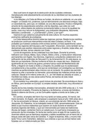148




    Sea cual fuere el origen de la destrucción de las ciudades cretenses,
Ganalopoulos está absolutamente convencido de su identidad con las ciudades de
los Atlantes:
    «Los Atlantes y la Creta de Minos se funden, de ahora en adelante, en una sola
imagen: un Estado rico, poderoso, que es teóricamente una teocracia antigua, bajo
un sacerdote-rey, pero que, en realidad, es una alta burguesía, frívola e inteligente,
amante de los espectáculos extraños y de los deportes, que viste con sutil
elegancia, utiliza objetos de cerámica sumamente bellos y vive en la igualdad de
sexos, cosa muy rara en la Antigüedad; una civilización decadente, fascinante,
deliciosa y condenada ...» ¿Condenada? ¿Cómo, y por qué?
    Veamos lo que sabemos actualmente de esta cultura. En muchos aspectos,
podríamos calificarla de prodigiosa.
    La Creta talasocráfica dominó todas las regiones vecinas. Desde la era neolítica,
se producían continuos intercambios entre las islas Cícladas y el Asia. Y es
probable que hubiese contactos entre el Asia central y el Asia septentrional, sobre
todo en las regiones del Cáucaso y del Turquestán. Ahora bien, como también se ha
demostrado que existían relaciones entre estas regiones y Anatolia, todas ellas, por
mediación de ésta, tenían relación con Creta.
    La era de expansión de los cretenses tuvo dos fases. Durante la primera,
traficaron con Grecia, Melos, Syra, Chipre, Delos y Siria, y mantuvieron relaciones
permanentes con Egipto. Sus técnicos, ingenieros y arquitectos colaboraron en la
edificación de las pirámides de Senusert II y de Arnenemhet III. En esta época, su
flota era ya importante. Ella les conferiría el título de «reyes del mar». Disponían
igualmente de una marina de guerra, primera fuerza naval del Mediterráneo del
Norte, y llegaron sin duda a Sicilia y a España. Es posible que no esclavizasen
completamente a los pueblos, sino que se contentasen con prodigarles sus técnicas,
mientras se perfeccionaban ellos mismos con el contacto. Su poderío les permitió
mejorar su arte y aumentar su bienestar, procurándose las materias primas de que
carecían. Desde el IV milenio antes de J. C., en Tell Obeld se utilizaba el cobre, y
Herzfeld nos habla, en dos obras sobre Persia, de hachas de este metal
encontradas en Susa.
    El oro estaba muy extendido y gozó incluso de prioridad. Se encontraba en Asia y
en África, pero también en Europa: su empleo estaba, sobre todo, muy difundido en
Irlanda.
Aparte de los tres metales mencionados, alrededor del año 2400 antes de J. C. hizo
su aparición el estaño. Procedía de Sajonia y de Bohemia, a través del Adriático;
Sicilia lo obtenía de Etruria, y el de Cornualles viajaba a través de la Galia y de
Iberia.
    En cambio, el empleo del hierro fue muy tardío en todas partes. Al menos, del
hierro terrestre. En Egipto, sólo empiezan a explotarlo hacia el año 1400 antes de J,
C. Se ha encontrado un bloque, intacto, en una pirámide del año 1600 antes de
Jesucristo. En Palestina, no es trabajado hasta el 1200, aproximadamente. Esto se
debió a que muchos meteoritos que cayeron sin duda durante el neolítico en
diversas regiones del Globo, y que son mencionados por todas las tradiciones
(lluvias de fuego), contenían hierro en estado puro, lo cual hacía innecesaria su
extracción de los minerales. En fecha tan tardía como el siglo XII de nuestra Era,
Averroes refiere que se fabricaron espadas y sables excelentes con el hierro de un
bloque caído del cielo cerca de Córdoba. Y, según la leyenda, Atila, y mucho más
tarde Timur Lenk (Tamerlán), debieron sus victorias a que sus armas habían sido
forjadas con un metal enviado por Dios.
 