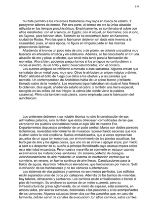 149




   Su flota permitió a los cretenses trasladarse muy lejos en busca de estaño. Y
poseyeron talleres de bronce. Por otra parte, el bronce no era la única aleación
utilizada en los tiempos protohistóricos. Empíricamente, se combinaba el cobre con
otros metaloides: con el arsénico, en Egipto; con el níquel, en Germania; con el cinc,
en Sajonia, para fabricar latón. También se ha encontrado latón en Kameiros,
ciudad de Rodas. Pero los que lo fabricaron debieron sin duda este invento a la
casualidad, pues, en esta época, no figura en ninguna parte en las mismas
proporciones óptimas.
   Añadiendo al bronce un poco más de cinc o de plomo, se obtenía una pátina muy
buscada en artesanía artística y en estatuaria. Además, se ha descubierto en Ur una
aleación de oro y plata: el electro, que sirvió más tarde para la fabricación de
monedas. Ahora bien, podemos preguntarnos si los antiguos no confundjeron a
veces el electro, de un brillo y matiz desacostumbrados, con el oricalco.
   Los autores antiguos se refirieron a menudo a esta sustancia. Algunos creían que
se trataba de un metal puro, muy raro. Otros le atribuían un origen mágico o divino.
Platón alababa el brillo de fuego que daba a los objetos y a las paredes que
revestía. Un contemporáneo de Aristóteles habla de un cobre blanco y brillante,
llamado cobre de la montaña. Los mosinoeci (que habitaban sin duda el Asia Menor)
lo obtenían, dice aquél, añadiendo estaño al cobre, y también una tierra especial,
recogida en las orillas del mar Negro: la calmia (de donde viene la palabra
calamina). Plinio cita también esta piedra, como empleada para la fabricación del
aurichalcum.




   Los cretenses debieron a su notable técnica no sólo la construcción de sus
admirables palacios, sino también que éstos ofreciesen comodidades de las que
carecieron los pueblos occidentales hasta el siglo XIX de nuestra Era.
Departamentos dispuestos alrededor de un patio central. Muros con dobles paredes
isotérmicas, revestidos interiormente de mosaicos representando escenas que nos
ilustran sobre la vida cotidiana. Suelos embaldosados, que a veces representan
acuarios de un agua tan rumorosa, por el movimiento de las plantas acuáticas, las
burbujas de aire y los ágiles peces, que uno no se atreve a apoyar el pie, por miedo
a caer o a despertar de su sueño al príncipe flordelisado cuya estatua impera sobre
esta eternidad encantada. Pero nuestra maravilla se convierte en estupor cuando
examinamos las instalaciones sanitarias. Un sistema perfecto de desagüe.
Acondicionamiento de aire mediante un sistema de calefacción central que se
convierte, en verano, en fuente continua de aire fresco. Canalizaciones para la
traída de aguas. Aparatos hidráulicos elevadores, que funcionaban por inercia. Sutil
iluminación de las habitaciones y de las cámaras subterráneas.
   Los sistemas de vías públicas y caminos no son menos perfectos. Los edificios
están separados unos de otros por callejones. Además de los barrios de viviendas,
hay talleres, almacenes y santuarios. Los caminos están embaldosados o tienen el
piso de hormigón. Su anchura es apenas de un metro cuarenta, pero su
infraestructura de grava aglomerada, de un metro de espesor, está sostenida, en
ambos lados, por aceras elevadas, destinadas a los peatones y a los acompañantes
de los convoyes. Algunas calzadas tienen dos carriles paralelos que, en caso de
tormenta, debían servir de canales de evacuación. En otros caminos, estos carriles
 