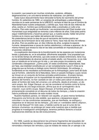 15




la ocasión; que pasaría por muchas vicisitudes, avatares, altibajos,
degeneraciones y en una eterna tentativa de realizarse; con plenitud.
   Cada nuevo descubrimiento hace retroceder la fecha de nacimiento del primer
hombre. En setiembre de 1969, un congreso de antropólogos y paleontólogos,
reunidos en la sede parisiense de la UNESCO, rechaza la idea de que el hombre de
Neandertal fuese nuestro antepasado, y admite que, hace más de dos millones de
años, existía un, hombre que confeccionaba útiles y practicaba un culto a los
muertos. Pero esto resulta ya insuficiente. Las excavaciones del Chad revelan una
Humanidad cuya antigüedad se remonta a seis millones de años. Esta pista podría
seguir indefinidamente y hacernos pensar que, a nuestra escala, hablar del primer
hombre es lo mismo que hablar del extremo del Universo.
No pretendemos lanzar la idea de que el nacimiento del hombre podría ser
sincrónico de la formación de la vida sobre la Tierra, hace más de tres mil millones
de años. Pero es posible que, en diez millones de años, surgiese la especie
humana, desapareciese a causa de ciertos cataclismos y volviese a aparecer, de .la
misma manera que renace la vida en las islas convertidas en improductivas por
erupciones volcánicas.
   «La explicación darviniana de la transformación de las especies por mutaciones
lentas y graduales es, en la actualidad, difícilmente aceptable. Una propiedad que
no ha tenido tiempo de afirmarse, que sólo existe en estado embrionario, tiene muy
pocas probabilidades de alcanzar jamás el estado adulto: con frecuencia, no es más
que un obstáculo en la lucha por la vida, y, por esta propia circunstancia, está
condenada a desaparecer. ¿Cómo pudo, en estas condiciones, desarrollarse, fase
por fase, esa totalidad constituida por un ser completamente nuevo?» Ésta es la
pregunta que se formula un biólogo como Heinrich Schirmbeck. Sin embargo, y
fundándose en los resultados suministrados por la Antropología, pone fuera de duda
que el hombre, «elemento de la Naturaleza, tiene un pasado biológico cuyas raíces
se hincan en un conjunto de formas animales preliminares». Al propio tiempo,
otros sabios al tropezar con la imposibilidad de explicar evolutivamente la
génesis del hombre, no han vacilado en dar un rodeo para salvar el obstáculo, en
aislar al hombre del resto del universo y en atribuirle, desde el principio, un de-
venir propio. Así, Edgar Dacqué, en vez de considerar al hombre como la forma
más reciente de una larga evolución, afirma que es el «primogénito» de la
creación, cuyo centro ocupa. Según Dacqué, el hombre sería el ser
primeramente concebido en el decurso de todos los tiempos, y toda la creación
habría proliferado alrededor de este modelo inicial.
   Nuestra hipótesis parece, en relación con aquélla, un poco menos fantástica.
Presupone una forma de vida estable, que aparece y desaparece según
coincidan o no las condiciones necesarias, que se manifiesta, se extingue y
reaparece en el decurso de los tiempos. ¿Es esto un «verdadero delirio utópico»,
como el de Dacqué? En todo caso, y habida cuenta de que el curso de los
tiempos «humanos» se prolonga sin cesar ante nuestros ojos a medida que
progresa la investigación antropológica, tenemos perfecto derecho a buscar
explicaciones distintas de las del evolucionismo.



  En 1856, cuando se descubrieron los primeros fragmentos del esqueleto de!
hombre de Neandertal, no faltaron expertos que declarasen que el hombre no se
remontaba a tiempos tan remotos y que se trataba de restos de un salvaje o de
 