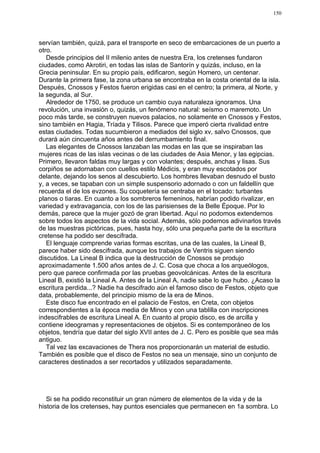 150




servían también, quizá, para el transporte en seco de embarcaciones de un puerto a
otro.
   Desde principios del II milenio antes de nuestra Era, los cretenses fundaron
ciudades, como Akrotiri, en todas las islas de Santorín y quizás, incluso, en la
Grecia peninsular. En su propio país, edificaron, según Homero, un centenar.
Durante la primera fase, la zona urbana se encontraba en la costa oriental de la isla.
Después, Cnossos y Festos fueron erigidas casi en el centro; la primera, al Norte, y
la segunda, al Sur.
   Alrededor de 1750, se produce un cambio cuya naturaleza ignoramos. Una
revolución, una invasión o, quizás, un fenómeno natural: seísmo o maremoto. Un
poco más tarde, se construyen nuevos palacios, no solamente en Cnossos y Festos,
sino también en Hagia, Tríada y Tilisos. Parece que imperó cierta rivalidad entre
estas ciudades. Todas sucumbieron a mediados del siglo xv, salvo Cnossos, que
durará aún cincuenta años antes del derrumbamiento final.
   Las elegantes de Cnossos lanzaban las modas en las que se inspiraban las
mujeres ricas de las islas vecinas o de las ciudades de Asia Menor, y las egipcias.
Primero, llevaron faldas muy largas y con volantes; después, anchas y lisas. Sus
corpiños se adornaban con cuellos estilo Médicis, y eran muy escotados por
delante, dejando los senos al descubierto. Los hombres llevaban desnudo el busto
y, a veces, se tapaban con un simple suspensorio adornado o con un faldellín que
recuerda el de los evzones. Su coquetería se centraba en el tocado: turbantes
planos o tiaras. En cuanto a los sombreros femeninos, habrían podido rivalizar, en
variedad y extravagancia, con los de las parisienses de la Belle Époque. Por lo
demás, parece que la mujer gozó de gran libertad. Aquí no podomos extendernos
sobre todos los aspectos de la vida social. Además, sólo podemos adivinarlos través
de las muestras pictóricas, pues, hasta hoy, sólo una pequeña parte de la escritura
cretense ha podido ser descifrada.
   El lenguaje comprende varias formas escritas, una de las cuales, la Lineal B,
parece haber sido descifrada, aunque los trabajos de Ventris siguen siendo
discutidos. La Lineal B indica que la destrucción de Cnossos se produjo
aproximadamente 1.500 años antes de J. C. Cosa que choca a los arqueólogos,
pero que parece confirmada por las pruebas geovolcánicas. Antes de la escritura
Lineal B, existió la Lineal A. Antes de la Lineal A, nadie sabe lo que hubo. ¿Acaso la
escritura perdida...? Nadie ha descifrado aún el famoso disco de Festos, objeto que
data, probablemente, del principio mismo de la era de Minos.
   Este disco fue encontrado en el palacio de Festos, en Creta, con objetos
correspondientes a la época media de Minos y con una tablilla con inscripciones
indescifrables de escritura Lineal A. En cuanto al propio disco, es de arcilla y
contiene ideogramas y representaciones de objetos. Si es contemporáneo de los
objetos, tendría que datar del siglo XVII antes de J. C. Pero es posible que sea más
antiguo.
   Tal vez las excavaciones de Thera nos proporcionarán un material de estudio.
También es posible que el disco de Festos no sea un mensaje, sino un conjunto de
caracteres destinados a ser recortados y utilizados separadamente.




   Si se ha podido reconstituir un gran número de elementos de la vida y de la
historia de los cretenses, hay puntos esenciales que permanecen en 1a sombra. Lo
 