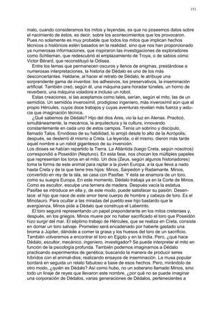 151




malo, cuando consideramos los mitos y leyendas, es que no poseemos datos sobre
el nacimiento de éstos, es decir, sobre los acontecimientos que los provocaron.
Pues no solamente es muy probable que todos los mitos que implican hechos
técnicos o históricos estén basados en la realidad, sino que nos han proporcionado
ya numerosas informaciones, que inspiraron las investigaciones de exploradores
como Schlieman, que redescubrió el emplazamiento de Troya, o de sabios como
Victor Bérard, que reconstituyó la Odisea.
   Entre los temas que permanecen oscuros y llenos de enigmas, prestándose a
numerosas interpretaciones, la historia de Dédalo es uno de los más
desconcertantes. Haldane, al hacer el retrato de Dédalo, le atribuye una
sorprendente gama de inventos: los adhesivos, los preservativos, la inseminación
artificial. También creó, según él, una máquina para horadar túneles, un horno de
reverbero, una máquina voladora e incluso un robot.
   Estas creaciones, si las aceptamos como tales, serían, según el mito, las de un
semidiós. Un semidiós inverosímil, prodigioso ingeniero, más inverosímil aún que el
propio Hércules, cuyos doce trabajos y cuyas aventuras revelan más fuerza y astu-
cia que imaginación técnica.
   ¿Qué sabemos de Dédalo? Hijo del dios Ares, vio la luz en Atenas. Practicó,
simultáneamente, la mecánica, la arquitectura y la cultura, innovando
constantemente en cada uno de estos campos. Tenía un sobrino y discípulo,
llamado Talos. Envidioso de su habilidad, lo arrojó desde lo alto de la Acrópolis;
después, se desterró él mismo a Creta. La leyenda, o él mismo, dieron más tarde
aquel nombre a un robot gigantesco de su invención.
Los dioses se habían repartido la Tierra. La Atlántida (luego Creta, según nosotros)
correspondió a Poseidón (Neptuno). En esta fase, nos chocan los múltiples papeles
que representan los toros en el mito. Un dios (Zeus, según algunos historiadores)
toma la forma de este animal para raptar a la joven Europa, a la que lleva a nado
hasta Creta y de la que tiene tres hijos: Minos, Sarpedon y Radamante. Minos,
convertido en rey de la isla, se casa con Pasifae. Y ésta se enamora de un toro,
como su suegra Europa. En este momento, Dédalo trabaja ya en la Corte de Minos.
Como es escultor, esculpe una ternera de madera. Después vacía la estatua.
Pasifae se introduce en ella y, de este modo, puede satisfacer su pasión. Desen-
lace: el hijo que nace de este amor tiene cuerpo de hombre y cabeza de toro. Es el
Minotauro. Para ocultar a las miradas del pueblo ese hijo bastardo que le
avergüenza, Minos pide a Dédalo que construya el Laberinto.
   El toro seguirá representando un papel preponderante en los mitos cretenses y,
después, en los griegos. Minos muere por no haber sacrificado el toro que Poseidón
hizo surgir del mar. El séptimo trabajo de Hércules, que se realiza en Creta, consiste
en domar un toro salvaje. Prometeo será encadenado por haberle gastado una
broma a Júpiter, dándole a comer la grasa y los huesos del toro de un sacrificio.
También volveremos a encontrar el toro en Egipto y en la India. Pero, ¿qué hace
Dédalo, escultor, mecánico, ingeniero, investigador? Se puede interpretar el mito en
función de la psicología profunda. También podemos imaginarnos a Dédalo
practicando experimentos de genética; buscando la manera de producir seres
híbridos con el animal-dios; realizando ensayos de inseminación. La musa popular
bordará en seguida un relato fabuloso a base de esos hechos. Pero, mirándolo de
otro modo, ¿quién es Dédalo? Así como hubo, no un soberano llamado Minos, sino
todo un linaje de reyes que llevaron este nombre, ¿por qué no se puede imaginar
una corporación de Dédalos, varias generaciones de Dédalos, pertenecientes a
 