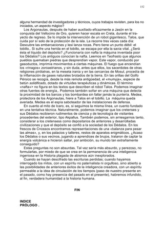 152




alguna hermandad de investigadores y técnicos, cuyos trabajos revisten, para los no
iniciados, un aspecto mágico?
   Los Argonautas, después de haber auxiliado eficazmente a Jasón en la
conquista del Vellocino de Oro, quieren hacer escala en Creta, durante el tra-
yecto de regreso. Se lo impide la intervenciión de un robot gigantesco, Talos, que
cuida por sí solo de la protección de la isla. La recorre tres veces cada día:
Descubre las embarcaciones y lesi lanza rocas. Pero tiene un punto débil: el
tobillo.. Si sufre una herida en el tobillo, se escapa por ella la savia vital. ¿Será
ésta el líquido del depósito? ¿Funcionaría con nafta la máquina inventada poor
los Dédalos? Los antiguos conocían la nafta. Leemos en Teofrasto que algunos
pueblos quemaban piedras que desprendían vapor. Este vapor, conducido por
gasoductos, imprimía movimientos a ciertas máquinas. El fuego que encendían
los «rinagos» zoroastrianos, y sin duda, antes que ellos, los sacerdotes de otras
religiones pirólatras, en la meseta irania y en las cercanías de Mosul, procedía de
la inflamación de gases naturales brotados de la tierra. En las orillas del Golfo
Pérsico se recogía, desde la más remota antigüedad, el «mumyja», especie de
betún solidificado, dotado de virtuides terapéuticas y dinámicas. El término
«nafta»> no figura en los textos que describen el robot Talos. Podemos imaginar
otras fuentes de energía,. Podemos también soñar en una máquina que detecta
la proximidad de los barcos y los bombardea sin fallar jamás la puntería. Medea,
protectora de los Argonautas, hiere a Talos en el tobillo. La máquina queda
averiada. Medea es el espía saboteador de las instalaciones de defensa.
   En cuanto al mito de Icaro, es, si seguimos la misma línea, un cuento fundado
en una tentativa técnica. Naturalmente, podemos imaginar que los cretenses y
sus Dédalos recibieron rudimentos de ciencia y de tecnología de visitantes
procedentes del exterior, tipo Akpallus. También podemos, sin arriesgarnos tanto,
considerar a los cretensess como depositarios de anteriores y desarrolladas
civilizaciones y que el depósito se confió a la sociedad de los Dédalos. En los
frescos de Cnossos encontramos representaciones de una «balanza para pesar
las almas», y, en los palacios y talleres, restos de aparatos enigmáticos. ¿Acaso
los Dédalos o sus vecinos, jugando a aprendices de brujos, trataron de captar la
energía volcánica e hicieron saltar, por ambición, su mundo tan extrañamente
conseguido?
   Estas preguntas no son absurdas. Tal vez sería más absurdo, y perezoso, no
formularlas, por miedo de que se crea en la permanencia de una inteligencia
ingeniosa en la Historia plagada de abismos aún inexplorados.
   Cuando se hayan descifrado las escrituras perdidas; cuando hayamos
interrogado los mitos, con un espíritu no paternalista ni orgulloso, sino abierto a
las posibilidades de anteriores éxitos de la inteligencia creadora, con un espíritu
permeable a la idea de circulación de los tiempos (paso de nuestro presente en
el pasado, como hay presencia del pasado en el presente), habremos infundido,
al fin, verdadera humanidad a la historia humana.


                                     FIN


INDICE
PRÓLOGO .
 