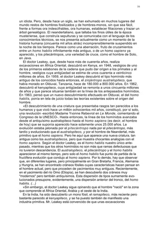 16




un idiota. Pero, desde hace un siglo, se han exhumado en muchos lugares del
mundo restos de hombres fosilizados y de hombres-monos, sin que sea fácil,
frente a formas ora indescifrables, ora humanas, establecer filiaciones y trazar un
árbol genealógico. El neandertaliano, que tallaba los finos útiles de la época
musteriense, que construía sepulturas y se comunicaba con el lenguaje de los
conocimientos técnicos, se nos presenta actualmente como un momento de la
historia humana (cincuenta mil años atrás) incomprensiblemente suspendido en
la noche de los tiempos. Parece como una aberración, fruto de cruzamientos
entre un homo habilis infinitamente más antiguo, o de un homo sapiens ya
aparecido, y los pitecántropos, una variedad de cruce, como el hombre de Solo,
en Java.
   El doctor Leakey, que, desde hace más de cuarenta años, realiza
excavaciones en África Oriental, descubrió en Kenya, en 1948, vestigios de uno
de los primeros eslabones de la cadena que pudo dar origen a los primates y al
hombre, vestigios cuya antigüedad se estima de unos cuarenta a veinticinco
millones de años. En 1959, el doctor Leakey descubrió el tipo homínido más
antiguo de los conocidos hasta entonces, el zinjántropo australopiteco, que
había morado en Olduvai, Tanzania, hace de 180.000 a 800.000 años. En 1962,
descubrió el kenyapiteco, cuya antigüedad se remonta a unos cincuenta millones
de años y que parece situarse también en la línea de los antepasados homínidos.
En 1963, pensó que un nuevo descubrimiento efectuado en Olduvai, el del homo
habilis, ponía en tela de juicio todas las teorías existentes sobre el origen del
hombre.
   «El descubrimiento de una criatura que presentaba rasgos tan parecidos a los
humanos y que vivió hace un millón ochocientos mil años, constituyó, por sí solo,
una revolución -escribió Madame Yvonne Rebevrol en Le Monde, comentando el
Congreso de la UNESCO-. Hasta entonces, la línea de los homínidos avanzaba
desde el antiquísimo australopiteco hasta el homo sapiens (es decir, el hombre
de hoy) que se suponía aparecido hace solamente unos 25.000 años. La
evolución estaba jalonada por el pitecántropo nada por el pitecántropo, más
tardío y evolucionado que el australopiteco, y por el hombre de Neandertal, más
primitivo que el homo sapiens. Pero he aquí que aparece una nueva criatura, tan
antigua como los australopitecos, pero que muestra chocantes analogías con el
homo sapiens. Según el doctor Leakey, es el homo habilis nuestro único ante-
pasado, mientras que los otros homínidos no son más que ramas defectuosas que
no tuvieron descendencia. El australopiteco, el pitecántropo y el homo habilis
aparecieron al mismo tiempo, pero solo el homo habilis fue punto de partida de la
fructífera evolución que condujo al homo sapiens. Por lo demás, hay que observar
que, en diferentes lugares, pero principalmente en Gran Bretaña, Francia, Alemania
y Hungría, se han encontrado cráneos fósiles cuyas características hacen pensar en
el hombre actual, pero que proceden de yacimientos muy antiguos. Recientemente,
en el yacimiento del río Omo (Etiopía), se han descubierto dos cráneos muy
"modernos" pero también antiquísimos. Esta dispersión de tipos sumamente evo-
lucionados presupone, evidentemente, una dispersión anterior del tronco, del homo
habilis. (...)
   »Sin embargo, el doctor Leakey sigue opinando que el hombre "nació" en la zona
que comprende el África Oriental, Arabia y el oeste de la India.
   En la India, ha sido descubierto un mono fósil, el ramapiteco, más reciente pero
bastante parecido al kenyapiteco, y se ha puesto también de manifiesto una
industria primitiva. Mr. Leakey está convencido de que unas excavaciones
 