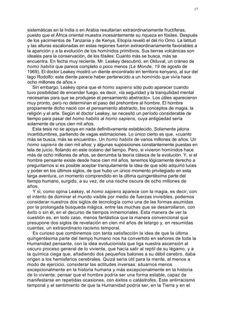 17




sistemáticas en la India o en Arabia resultarían extraordinariamente fructíferas,
puesto que el África oriental muestra incesantemente su riqueza en fósiles. Después
de los yacimientos de Tanzania y de Kenya, Etiopía reveló el del río Omo. La latitud
y las alturas escalonadas en estas regiones fueron extraordinariamente favorables a
la aparición y a la evolución de los homínidos primitivos. Sus tierras volcánicas son
ideales para la conservación, de los fósiles: Cuanto más se busca, más se
encuentra. En fecha muy reciente, Mr. Leakey descubrió, en Olduval, un cráneo de
homo habilis que parece completo o poco menos (Le Monde, 19 de agosto de
1969). El doctor Leakey mostró un diente encontrado en territorio kenyano, al sur del
lago Rodolfo: este diente parece haber pertenecido a un homínido que vivía hace
ocho millones de años.»
   Sin embargo, Leakey opina que el homo sapiens sólo pudo aparecer cuando
tuvo posibilidad de encender fuego, es decir, «la seguridad y la tranquilidad mental
necesarias para que se produjese el pensamiento abstracto». Los útiles aparecieron
muy pronto, pero no determinan el paso del prehombre al hombre. El hombre
propiamente dicho nació con el pensamiento abstracto, los conceptos de magia, la
religión y el arte. Según el doctor Leakey, se necesitó un período considerable de
tiempo para pasar del homo habilis al homo sapiens, cuya antigüedad sería
solamente de unos cien mil años.
   Esta tesis no se apoya en nada definitivamente establecido. Solamente jalona
incertidumbres, partiendo de vagas estimaciones. Lo único cierto es que, «cuanto
más se busca, más se encuentra». Un homo habilis de varios millones de años. Un
homo sapiens de cien mil años; y algunas suposiciones constantemente puestas en
tela de juicio, flotando en este océano del tiempo. Pero, si vivieron homínidos hace
más de ocho millones de años, se derrumba la teoría clásica de la evolución. Y, si el
hombre pensante existe desde hace cien mil años, tenemos lógicamente derecho a
preguntarnos si es posible aceptar tranquilamente la idea de que sólo adquirió luces
y poder en los últimos siglos, de que hubo un único momento privilegiado en esta
larga aventura, un momento comprendido en la última quingentésima parte del
tiempo humano, surgido, a su vez, de una noche oscura de ocho millones de
años.
   Y si, como opina Leakey, el homo sapiens aparece con la magia, es decir, con
el intento de dominar el mundo visible por medio de fuerzas invisibles, podemos
considerar nuestros dos siglos de tecnología como una de las formas asumidas
por la prolongada búsqueda mágica, entre las muchas que se desarrollaron, con
éxito o sin él, en el decurso de tiempos inmemoriales. Esta manera de ver la
cuestión es, en todo caso, menos fantástica que la manera convencional que
presupone dos siglos de revelación en cien mil años de letargo y, en resumidas
cuentas, un extraordinario racismo temporal.
   Es curioso que combinemos con tanta satisfacción la idea de que la última
quingentésima parte del tiempo humano nos ha convertido en señores de toda la
Humanidad pensante, con la idea evolucionista que liga nuestra ascensión al
oscuro proceso general de lo viviente, que hacía salir al reptil de su légamo, y a
la química ciega que, añadiendo dos pequeños balones a su débil cerebro, daba
origen a los hemisferios cerebrales. Quizá sería útil para la mente, al menos a
modo de ejercicio, considerar las actitudes inversas: situarnos menos
excepcionalmente en la historia humana y más excepcionalmente en la historia
de lo viviente; pensar que el hombre podría ser una forma estable, capaz de
manifestarse en repetidas ocasiones, con éxitos o catástrofes. Este antirracismo
temporal y el sentimiento de que la Humanidad podría ser, en la Tierra y en el
 
