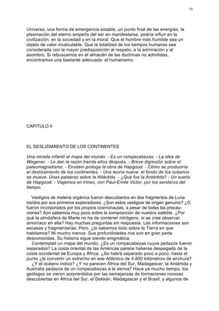 18




Universo, una forma de emergencia estable, un punto final de las energías, la
plasmación del eterno empeño del ser en manifestarse, podría influir en la
civilización, en la sociedad y en la moral. Que el hombre más humilde sea un
objeto de valor incalculable. Que la totalidad de los tiempos humanos sea
considerada con la mayor predisposición al respeto, a la admiración y al
asombro. Si rebuscamos en el almacén de las doctrinas no admitidas,
encontramos una bastante adecuada: el humanismo.




CAPíTULO II



EL DESLIZAMIENTO DE LOS CONTINENTES

Una mirada infantil al mapa del mundo. - Es un rompecabezas. - La idea de
Wegener. - Le dan la razón treinta años después. - Breve digresión sobre el
paleomagnetismo. - Einstein prologa la obra de Hapgood. - Cómo se produciría
el deslizamiento de los continentes. - Una teoría nueva: el fondo de los océanos
se mueve. Unas palabras sobre la Atlántida. - ¿Qué fue la Antártida? - Un sueño
de Hapgood. - Viajemos en trineo, con Paul-Érnile Victor, por los senderos del
tiempo.

   Vestigios de materia orgánica fueron descubiertos en dos fragmentos de Luna
traídos por sus primeros exploradores. ¿Son estos vestigios de origen genuino? ¿O
fueron incorporados por los propios cosmonautas, a pesar de todas las precau-
ciones? Aún sabemos muy poco sobre la composición de nuestro satélite. ¿Por
qué la atmósfera de Marte no ha de contener nitrógeno, si se cree observar
amoníaco en ella? Hay muchas preguntas sin respuesta. Las informaciones son
escasas y fragmentarias. Pero, ¿lo sabemos todo sobre la Tierra en que
habitamos? Ni mucho menos. Sus profundidades nos son en gran parte
desconocidas. Su historia sigue siendo enigmática.
   Contemplad un mapa del mundo. ¿Es un rompecabezas cuyos pedazos fueron
separados? La costa oriental de las Américas parece haberse despegado de la
costa occidental de Europa y África. ¿Se habrá separado poco a poco, hasta el
punto ¿le convertir un estrecho en ese Atlántico de 4.800 kilómetros de anchura?
   ¿Y el océano índico? ¿Y no parecen África del Sur, Madagascar, la Antártida y
Australia pedazos de un rompecabezas a la deriva? Hace ya mucho tiempo, los
geólogos se vieron sorprendidos por las semejanzas de formaciones rocosas
descubiertas en África del Sur, el Dekkán, Madagascar y el Brasil, y algunos de
 