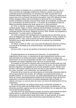 19




ellos formularon la hipótesis de un continente primitivo: el Gondwana. Los pri-
meros estudios de la geología antártica les incitaron a atribuir una parte del
continente austral al Gondwana. En diciembre de 1969, se descubrió en la
Antártida (Montes Alejandra) el cráneo de un listrosauro. Éste es un reptil que se
supone que vivió a principios del período secundario, hace 230 millones de años.
Fósiles análogos habían sido encontrados en África del Sur y en Australia.
Existen similitudes evidentes entre las floras fósiles de la Antártida, de África del
Sur, de Australia y de América del Sur. Y el carbón de la Antártida procede de
fósiles de grandes árboles que hacen pensar en un clima ecuatorial.
   En 1914, un alemán, el geofísico y meteorólogo Alfred Wegener, lanzó una
hipótesis global. Según su teoría, todas las tierras formaban al principio un solo
bloque. Después, debieron producirse dislocaciones, en épocas diversas, y cada
continente marchó a la deriva. Wegener murió en 1930, durante una expedición a
Groenlandia. Y su tesis cayó en el descrédito.
   «Yo mismo empecé mis investigaciones con la intención de demostrar que la
teoría de Wegener era absurda», declaró en 1969 Patrick M. Hurley, profesor de
geología del MIT. Pero, ante el cúmulo de hechos recientemente descubiertos,
reconoció que el sabio alemán tenía razón en lo esencial: los continentes
cambian de sitio.
    En efecto, a partir de 1950, una nueva serie de elementos devolvió su fuerza
a la idea de la movilidad de la corteza terrestre y del deslizamiento de los
continentes.
   Vamos a verlo. Y que se nos perdone el tecnicismo de esta breve exposición.


   El paleomagnetismo es el estudio de la dirección y la intensidad del
magnetismo de las rocas. La importancia de esta magnetización estriba en que
está orientada en el sentido del campo magnético terrestre en la época del
enfriamiento. En la roca sedimentaria se halla, pues, contenida la indicación de la
orientación del campo magnético de la Tierra en un período dado.
   Al proseguir en Europa los estudios sobre formaciones rocosas cada vez más
antiguas, se descubrió que, cuanto más viejas son las rocas, nos dan posiciones
del polo magnético más alejadas de la del polo geográfico actual. Ciertas rocas
de hace cuatrocientos millones de años nos dan un polo situado en el ecuador.
Así, pues, los polos, o los continentes, han cambiado de sitio.
   El estudio de las rocas de una misma época en continentes diferentes debería
darnos igual posición para el polo. Sin embargo, los experimentos dieron un
resultado distinto. en vez de coincidir, los polos paleomagnéticos de América del
Norte se inclinan sistemáticamente al oeste de los de Europa. Esto sólo tendría
explicación si América del Norte se hubiese desplazado hacia el Oeste, en
relación a Europa. Lo cual nos lleva de nuevo a la teoría del deslizamiento de los
continentes.
   De manera parecida, los antiguos polos de los continentes australes no
coinciden con los polos del hemisferio Norte. Pero existe una diferencia: ¡ otros
elementos permiten suponer que las tierras del hemisferio Sur se separaron más
que las del hemisferio Boreal.
   Las direcciones de magnetización tomadas de piedras sedimcntarias de Africa
Central sitúan el. polo Sur en la República Sudafricana. Datos análogos
observados en Australia sitúan aquel mismo polo, en igual período, en la parte
meridional de Australia. Si estas indicaciones proporcionadas por África y
 