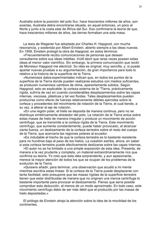 20




Australia sobre la posición del polo Sur, hace trescientos millones de años, son
exactas, Australia debía encontrarse situada, en aquel entonces, un poco al
Norte y junto a la costa este de África del Sur. Eso confirmaría la teoría de que,
hace trescientos millones de años, las tierras formaban una sola masa.


   La tesis de Wegener fue adoptada por Charles H. Hapgood, con mucha
resonancia, y sostenida por Albert Einstein, abierto siempre a las ideas nuevas.
En 1958, Einstein prologó la obra de Hapgood, en estos términos:
   «Frecuentemente recibo comunicaciones de personas que desean
consultarme sobre sus ideas inéditas. Inútil decir que raras veces poseen estas
ideas el menor valor científico. Sin embargo, la primera comunicación que recibí
de Monsieur Hapgood me electrizó. Su idea es original, muy sencilla, y, si puede
apartar nuevas pruebas a su argumentación, de gran importancia para todo lo
relativo a la historia de la superficie de la Tierra.
   »Numerosos datos experimentales indican que, en todos los puntos de la
superficie de la Tierra donde pueden realizarse estudios con medios suficientes,
se producen numerosos cambios de clima, aparentemente súbitos. Según
Hapgood, esto es explicable: la corteza externa de la "Tierra, prácticamente
rígida, sufriría de vez en cuando considerables desplazamientos sobre las capas
internas, viscosas, plásticas y tal vez fluidas. Tales desplazamientos pueden
producirse como efecto de fuerzas relativamente débiles ejercidas sobre la
corteza y procedentes del movimiento de rotación de la Tierra, el cual tiende, a
su vez, a alterar el eje de rotación.
   »En una región polar, el hielo se deposita de manera continua, pero no se
distribuye simétricamente alrededor del polo. La rotación de la Tierra actúa sobre
estas masas de hielo de manera irregular y produce un movimiento de acción
centrífuga. que se transmite a la corteza rígida de la Tierra. Este movimiento
centrífugo, que aumenta constantemente, puede haber provocado, al alcanzar
cierta fuerza, un deslizamiento de la corteza terrestre sobre el resto del cuerpo
de la Tierra, que acercaría las regiones polares al ecuador.
   »Es indudable el trecho de que la corteza terrestre es lo bastante resistente
para no hundirse bajo el peso de los hielos. La cuestión estriba, ahora, en saber
si esta corteza terrestre puede efectivamente deslizarse sobre las capas internas.
   >El autor no se ha limitado a una simple exposición de esta idea. Presenta, de
manera a la vez prudente y completa, un material extraordinariamente rico que
confirma su teoría. Yo creo que esta idea sorprendente, y aun apasionante,
merece la mayor atención de todos los que se ocupan de los problemas de la
evolución de la Tierra.
   »Quisiera añadir, para terminar, una observación que acudió a mi mente
mientras escribía estas líneas: Si la corteza de la Tierra puede desplazarse con
tanta facilidad, esto presupone que las masas rígidas de la superficie terrestre
tienen que estar distribuidas de manera que no originen una inercia centrífuga lo
bastante importante para provocar el deslizamiento. Pienso que sería posible
comprobar esta deducción, al menos de un modo aproximado. En todo caso, este
movimiento centrífugo debe de ser más débil que el producido por las masas de
hielo depositadas.»

  El prólogo de Einstein atrajo la atención sobre la idea de la movilidad de los
continentes.
 