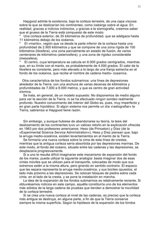 21




    Hapgood admite la existencia, bajo la corteza terrestre, de una capa viscosa
sobre la que se deslizarían los continentes, como icebergs sobre el agua. En
realidad, gracias a indicios indirectos, y gracias a la sismografia, creemos saber
que el grueso de la Tierra está compuesto de este modo:
* Una corteza exterior, de 35 kilómetros de profundidad, que se adelgaza hasta
11 kilómetros debajo de los océanos.
* El «manto», región que va desde la parte inferior de la corteza hasta una
profundidad de 2.900 kilómetros y que se compone de una zona rígida de 100
kilómetros (litosfera), una zona parcialmente en estado de fusión, de varios
centenares de kilómetros (astenosfera), y una zona de rigidez considerable
(mesosfera).
* El centro, cuya temperatura se calcula en 6.000 grados centígrados, mientras
que, en su límite con el manto, es probablemente de 4.000 grados. El calor de la
litosfera es constante, pero más elevado a lo largo de una franja estrecha en el
fondo de los océanos, que recibe el nombre de cadena medio- oceanica.

  Otra característica de los fondos submarinos: una línea de depresiones
alrededor de la Tierra, con una anchura de varias decenas de kilómetros y
profundidades de 7.000 a 8.000 metros, y que es centro de gran actividad
sísmica.
   Se trata, en general, de un modelo supuesto. No disponemos de medio alguno
para ver la sección de la Tierra, ni se ha efectuado ningún sondeo realmente
profundo. Nuestro conocimiento del interior del Globo es, pues, muy imperfecto y
en gran parte hipotético. Si algún sistema nos permite un día «radiografiar» la
Tierra, sabremos si Hapgood tiene razón.


   Sin embargo, y aunque hubiese de abandonarse su teoría, la tesis del
deslizamiento de los continentes tuvo un valioso retoño en la explicación ofrecida
en 1963 por dos profesores americanos: Hess (de Princeton) y Díez (de la
«Experimental Science Service Administration»). Hess y Díez piensan que, bajo
la arruga medio-oceánica, existen levantamientos en el manto de la Tierra.
   Se formaría una nueva corteza sobre la cima de esta línea de crestas,
mientras que la antigua corteza sería absorbida por las depresiones marinas. De
este modo, el fondo del océano, situado entre las cadenas y las depresiones, se
desplazaría progresivamente.
   Si a uno le resulta difícil imaginarse este mecanismo de expansión del fondo
de los mares, puede utilizar la siguiente analogía: basta imaginar dos de esas
cintas móviles que se utilizan para el transporte, colocadas de modo que sus
extremos estén a la misma altura, pero girando en sentido contrario. El espacio
que las separa representa la arruga medio-oceánica, y sus bordes opuestos, el
lado más próximo a las depresiones. Se colocan bloques de piedra sobre cada
cinta, en el lado de la cresta, y se pone la instalación en marcha.
   La idea de la expansión de los fondos submarinos es relativamente reciente. Si
obtuviésemos indicios en este campo, aquélla constituiría uno de los elementos
más sólidos de la larga cadena de pruebas que tienden a demostrar la movilidad
de la corteza terrestre.
   Si se crea una nueva corteza al nivel de las cadenas, es preciso que la corteza
más antigua se destruya, en alguna parte, a fin de que la Tierra conserve
siempre la misma superficie. Según la hipótesis de la expansión de los fondos
 