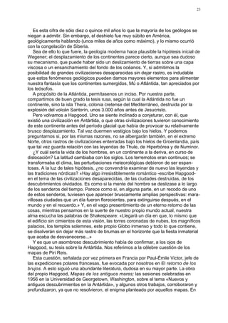 23




    Es esta cifra de sólo diez o quince mil años lo que la mayoría de los geólogos se
niegan a admitir. Sin embargo, el deshielo fue muy súbito en América,
geológicamente hablando (unos miles de años como máximo), y lo mismo ocurrió
con la congelación de Siberia.
    Sea de ello lo que fuere, la geología moderna hace plausible la hipótesis inicial de
Wegener; el desplazamiento de los continentes parece cierto, aunque sea dudoso
su mecanismo, que puede haber sido un deslizamiento de tierras sobre una capa
viscosa o un ensanchamiento del fondo de los océanos. Y, si admitimos la
posibilidad de grandes civilizaciones desaparecidas sin dejar rastro, es indudable
que estos fenómenos geológicos pueden darnos mayores elementos para alimentar
nuestra fantasía que los continentes sumergidos, Mú o Atlántida, tan apreciados por
los teósofos.
    A propósito de la Atlántida, permítasenos un inciso. Por nuestra parte,
compartimos de buen grado la tesis rusa, según la cual la Atlántida no fue un
continente, sino la isla Thera, colonia cretense del Mediterráneo, destruida por la
explosión del volcán Santorín, unos 3.000 años antes de Jesucristo.
    Pero volvamos a Hapgood. Uno se siente inclinado a conjeturar, con él, que
existió una civilización en Antártida, o que otras civilizaciones tuvieron conocimiento
de este continente antes del período glacial que había de provocar su relativamente
brusco desplazamiento. Tal vez duermen vestigios bajo los hielos. Y podemos
preguntarnos si, por las mismas razones, no se albergarán también, en el extremo
Norte, otros rastros de civilizaciones enterradas bajo los hielos de Groenlandia, país
que tal vez guarda relación con las leyendas de Thule, de Hiperbórea y de Numinor.
    ¿Y cuál sería la vida de los hombres, en un continente a la deriva, en curso de
dislocación? La latitud cambiaba con los siglos. Los terremotos eran continuos; se
transformaba el clima, las perturbaciones meteorológicas debieron de ser espan-
tosas. A la luz de tales hipótesis, ¿no convendría examinar de nuevo las leyendas y
las tradiciones nórdicas? «Hay algo irresistiblemente romántico -escribe Hapgood-
en el tema de las civilizaciones desaparecidas, de las ciudades destruidas, de los
descubrimientos olvidados. Es como si la mente del hombre se deslizase a lo largo
de los senderos del tiempo. Parece como si, en alguna parte, en un recodo de uno
de estos senderos, tuviesen que aparecer bruscamente amplias perspectivas: mara-
villosas ciudades que un día fueron florecientes, para extinguirse después, en el
mundo y en el recuerdo.» Y, en el vago presentimiento de un eterno retorno de las
cosas, mientras pensamos en la suerte de nuestro propio mundo actual, nuestra
alma escucha las palabras de Shakespeare: «Llegará un día en que, lo mismo que
el edificio sin cimientos de esta visión, las torres coronadas de nubes, los magníficos
palacios, los templos solemnes, este propio Globo inmenso y todo lo que contiene,
se disolverán sin dejar más rastro de brumas en el horizonte que la fiesta inmaterial
que acaba de desvanecerse...»
    Y es que un asombroso descubrimiento había de confirmar, a los ojos de
Hapgood, su tesis sobre la Antártida. Nos referimos a la célebre cuestión de los
mapas de Piri Reis.
    Esta cuestión, señalada por vez primera en Francia por Paul-Émile Victor, jefe de
las expediciones polares francesas, fue evocada por nosotros en El retorno de los
brujos. A esto siguió una abundante literatura, dudosa en su mayor parte. La obra
del propio Hapgood, Mapas de los antiguos mares; las sesiones celebradas en
1956 en la Universidad de Georgetown, Washington, sobre el tema «Nuevos y
antiguos descubrimientos en la Antártida», y algunos otros trabajos, corroboraron y
profundizaron, ya que no resolvieron, el enigma planteado por aquellos mapas. En
 