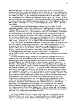 25




existente a la sazón en el famoso museo Topkapi, de Estambul, descubrió dos
mapas del mundo -o, mejor dicho, fragmentos de ellos- que se creían perdidos para
siempre: los mapas de Piri Reis, célebre héroe (para los turcos) o pirata (para todos
los demás) del siglo XVI, que relata prolijamente en su libro de memorias, Bahriye,
las condiciones y circunstancias en que levantó estos mapas. De momento, el relato
escrito no despertó mucha atención; pero el mapa habría de darle, gradualmente, un
valor considerable. En realidad, hubo que esperar al término de la Segunda Guerra
Mundial para emprender de veras el estudio comparativo de los mapas y del texto
de Piri Reis.
    Perteneciente a una familia de grandes marinos turcos, Piri Reis, notable
navegante, cosechó éxitos en los cuatro rincones del Mediterráneo y de los mares
vecinos, obtuvo numerosas victorias navales y contribuyó a afirmar la supremacía
marítima, incontestable a la sazón, del Imperio otomano. Pero Piri Reis era hombre
culto e inteligente, y así, mientras corría sus aventuras, empleó algún tiempo en
escribir el Bahriye en el que abundan las notas pintorescas y vivaces sobre todos
los puertos del Mediterráneo, y los mapas de diversa índole (21 en total). Y también,
antes de empezar a escribir, se tomó tiempo para diseñar dos mapas del mundo:
uno, en 1513, y el otro, en 1528 (durante el reinado de Soleimán el Magnífico).
    Fue un cartógrafo concienzudo y ejemplar. Empieza afirmando que el trazado de
un mapa requiere profundos conocimientos y una capacidad indiscutible. En su
prólogo al Bahriye, habla prolijamente de su primer mapa, dibujado en su ciudad
natal, Gelibolu, desde el 9 de marzo hasta el 7 de abril de 1513 (año 919 de la
Héjira). Declara, que, para trazarlo, cotejó todos los mapas que conocía,
aproximadamente una veintena, algunos muy secretos y muy antiguos,
comprendidos ciertos mapas orientales que, seguramente, nadie más que él poseía
en Europa.
    Su conocimiento del griego, del italiano, del español y del portugués le ayudó
muchísimo a sacar el mayor partido de las indicaciones contenidas en todos los
mapas que consultó. Además, disponía de un mapa confeccionado por el propio
Cristóbal Colón y que había llegado a su poder gracias a un miembro de la
tripulación del célebre genovés. Este marinero había sido hecho prisionero por Ke-
mal Reis, tío de Piri Reis, y pudo, por ello, completar de viva voz los conocimientos
de nuestro cartógrafo turco. Hasta aquí, la obra de Piri Reis sólo tenía un interés
anecdótico, aunque no careciese de importancia, como testimonio de la grandeza
del pasado para los turcos, y como desmitificación de los «piratas berberiscos» para
los europeos. El Bahriye fue, pues, durante mucho tiempo, una obra «clásica» turca,
para personas cultas. Sin embargo, incluso antes de que se conocieran los mapas
que menciona y que habían de plantear un formidable interrogante a muchos
investigadores del mundo entero, sus profundos conocimientos habrían podido
evitar que los historiadores cayesen en su más tremendo error: la afirmación de que
Cristóbal Colón había descubierto América. Colón redescubrió, o, mejor dicho,
reveló a la Europa Occidental un continente cuya existencia era sólo conocida,
hasta entonces, por algunos iniciados. El testimonio del almirante turco no puede
ser más claro e inequívoco. En el capítulo sobre «El mar occidental» (nombre que
se dio durante mucho tiempo al océano Atlántico), habla prolijamente del navegante
genovés, cuya aventura refiere en estos términos:

   «Un infiel, llamado Colombo y que era genovés, fue quien descubrió estas
tierras. Un libra llegó a las manos del susodicho Colombo, el cual vio que se
decía en el libro que, al otro lado del mar occidental, precisamente hacia el
 