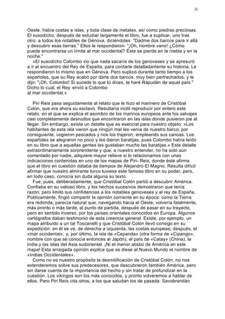 26




Oeste, había costas e islas, y toda clase de metales, así como piedras preciosas.
El susodicho, después de estudiar largamente el libro, fue a suplicar, uno tras
otro, a todos los notables de Génova, diciéndoles: "Dadme dos barcos para ir allá
y descubrir esas tierras." Ellos le respondieron: "¡Oh, hombre vano! ¿Cómo
puede encontrarse un límite al mar occidental? Éste se pierde en la niebla y en la
noche."
   »El susodicho Colombo vio que nada sacaría de los genoveses y se apresuró
a ir al encuentro del Rey de España, para contarle detalladamente su historia. Le
respondieron lo mismo que en Génova. Pero suplicó durante tanto tiempo a los
españoles, que su Rey acabó por darle dos barcos, muy bien pertrechados, y le
dijo: "¡Oh, Colombo! Si sucede lo que tú dices, te haré Rapudán de aquel país."
Dicho lo cual, el Rey envió a Colombo
al mar occidental.»

   Piri Reis pasa seguidamente al relato que le hizo el marinero de Cristóbal
Colón, que era ahora su esclavo. Resultaría inútil reproducir por entero este
relato, en el que se explica el asombro de los marinos europeos ante los salvajes
casi completamente desnudos que encontraron en las islas donde pusieron pie al
llegar. Sin embargo, existe un detalle que es esencial para nuestro objeto: «Los
habitantes de esta isla vieron que ningún mal les venía de nuestro barco; por
consiguiente, cogieron pescados y nos los trajeron, empleando sus canoas. Los
españoles se alegraron no poco y les dieron baratijas, pues Colombo había leído
en su libro que a aquellas gentes les gustaban mucho las baratijas.» Este detalle
extraordinariamente sorprendente y que, a nuestro entender, no ha sido aún
comentado por nadie, adquiere mayor relieve si lo relacionamos con unas
indicaciones contenidas en uno de los mapas de Piri- Reis, donde éste afirma
que el libro en cuestión databa de tiempos de Alejandro El Magno. Resulta difícil
afirmar que nuestro almirante turco tuviese este famoso libro en su poder, pero,
en todo caso, conocía sin duda alguna su texto.
   Fue, pues, deliberadamente, que Cristóbal Colón partió a descubrir América.
Confiaba en su valioso libro, y los hechos sucesivos demostraron que tenía
razón; pero limitó sus confidencias a los notables genoveses y al rey de España.
Públicamente, fingió compartir la opinión corriente en su época: como la Tierra
era redonda, parecía natural que, navegando hacia el Oeste, volvería fatalmente,
más pronto o más tarde, al punto de partida, después de pasar en su trayecto,
pero en sentido inverso, por los países orientales conocidos en Europa. Algunos
cartógrafos daban testimonio de esta creencia general. Existe, por ejemplo, un
mapa atribuido a un tal Toscanelli y que Cristóbal Colón llevó consigo en su
expedición: en él se ve, de derecha a izquierda, las costas europeas; después, el
«mar occidental», y, por último, la isla de «Cepanda» (otra forma de «Cipango»,
nombre con que se conocía entonces al Japón), el país de «Catay» (China), la
India y las islas del Asia sudoriental. ¡Ni el menor atisbo de América en este
mapa! Esta arraigada opinión explica que se diese al Nuevo Mundo el nombre de
«Indias Occidentales».
   Como no es nuestro propósito la desmitificación de Cristóbal Colón, no nos
extenderemos sobre sus predecesores, que descubrieron también América, pero
sin darse cuenta de la importancia del hecho y sin tratar de profundizar en la
cuestión. Los vikingos son los más conocidos, y pronto volveremos a hablar de
ellos. Pero Piri Reís cita otros, a los que saludan los de pasada: Savobrandán
 