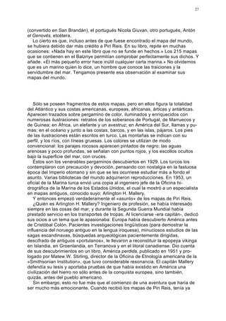 27




(convertido en San Brandán), el portugués Nicola Giuvan, otro portugués, Antón
el Genovés, etcétera.
   Lo cierto es que, incluso antes de que fuese encontrado el mapa del mundo,
se hubiera debido dar más crédito a Piri Reis. En su libro, repite en muchas
ocasiones: «Nada hay en este libro que no se funde en hechos.» Los 215 mapas
que se contienen en el Balzriye permitían comprobar perfectamente sus dichos. Y
añade. «El más pequeño error hace inútil cualquier carta marina.» No olvidemos
que es un marino quien lo dice, un hombre que conoce las traiciones y la
servidumbre del mar. Tengamos presente esa observación al examinar sus
mapas del mundo.




   Sólo se poseen fragmentos de estos mapas, pero en ellos figura la totalidad
del Atlántico y sus costas americanas, europeas, africanas, árticas y antárticas.
Aparecen trazados sobre pergamino de color, iluminados y enriquecidos con
numerosas ilustraciones: retratos de los soberanos de Portugal, de Marruecos y
de Guinea; en África, un elefante y un avestruz; en América del Sur, llamas y pu-
mas; en el océano y junto a las costas, barcos, y en las islas, pájaros. Los pies
de las ilustraciones están escritos en turco. Las montañas se indican con su
perfil, y los ríos, con líneas gruesas. Los colores se utilizan de modo
convencional: los parajes rocosos aparecen pintados de negro; las aguas
arenosas y poco profundas, se señalan con puntos rojos, y los escollos ocultos
bajo la superficie del mar, con cruces.
   Éstos son los venerables pergaminos descubiertos en 1929. Los turcos los
contemplaron con precaución y devoción, pensando con nostalgia en la fastuosa
época del Imperio otomano y sin que se les ocurriese estudiar más a fondo el
asunto. Varias bibliotecas del mundo adquirieron reproducciones. En 1953, un
oficial de la Marina turca envió una copia al ingeniero jefe de la Oficina hi-
drográfica de la Marina de los Estados Unidos, el cual la mostró a un especialista
en mapas antiguos, conocido suyo: Arlington H. Mallery.
   Y entonces empezó verdaderamente el «asunto» de los mapas de Piri Reis.
   ¿Quién es Arlington H. Mallery? Ingeniero de profesión, se había interesado
siempre en las cosas del mar, y durante la Segunda Guerra Mundial había
prestado servicio en los transportes de tropas. Al licenciarse -era capitán-, dedicó
sus ocios a un tema que le apasionaba: Europa había descubierto América antes
de Cristóbal Colón. Pacientes investigaciones lingüísticas (para demostrar la
influencia del noruego antiguo en la lengua iroquesa), minuciosos estudios de las
sagas escandinavas, búsquedas arqueológicas pacientemente dirigidas,
descifrado de antiguos «portulanos», le llevaron a reconstituir la epopeya vikinga
en Islandia, en Groenlandia, en Terranova y en el litoral canadiense. Dio cuenta
de sus descubrimientos en un libro, América perdida, publicado en 1951 y pro-
logado por Matew W. Stirling, director de la Oficina de Etnología americana de la
«Smithsonian Institution», que tuvo considerable resonancia. El capitán Mallery
defendía su tesis y aportaba pruebas de que había existido en América una
civilización del hierro no sólo antes de la conquista europea, sino también,
quizás, antes del pueblo americano.
   Sin embargo, esto no fue más que el comienzo de una aventura que haría de
ser mucho más emocionante. Cuando recibió los mapas de Piri Reis, tenía ya
 