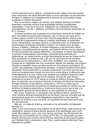 28




mucha experiencia en la materia, y le bastó el primer vistazo a los documentos
para comprender que aquel descubrimiento no tenía parangón con los anteriores.
Arlington H. Mallery tuvo inmediatamente la intuición de que aquellos mapas
ocultaban un misterio fascinante.
   Pero no se lanzó a ciegas a su estudio. Sus trabajos anteriores le habían
enseriado a consultar siempre a las autoridades técnicas consideradas
indiscutibles. Y esto fue lo que hizo, trabajando con cartógrafos famosos
(principalmente, con Mr. I. Walters), científicos y técnicos polares (entre ellos, el
R. P. Linchan).
    El primer problema que se planteó fue el descifrado mismo de los mapas, es
decir, del sistema de proyección empleado, que, al menos a los ojos de un
profano, parece extraño a primera vista. Pero los especialistas, gracias a los
recursos de la trigonometría moderna, pudieron descifrarlos: un explorador
sueco, Nordenskjold, consiguió efectuar, en dieciocho años, la «traducción» de
los portulanos al lenguaje cartográfico moderno. Su trabajo sirvió de base,
primero, a Mallery, y después, a Charles Hapgood y a sus discípulos. Éstos
efectuaron comprobaciones tan exactas, que pudieron afirmar que los mapas de
Piri Reis procedían de orígenes diferentes, y reconstituir, al menos teóricamente,
el primitivo rompecabezas. Este trabajo, constantemente verificado por
matemáticos, es, hasta la fecha, la mejor demostración de que los mapas de Piri
Reís constituyen un problema real, y de que las intuiciones de las primeras
personas que los descubrieron y, sobre todo, de Mallery, eran acertadas. Las
pruebas de su antigüedad son muy numerosas. Nótese, por ejemplo, que la llama
dibujada en aquellos mapas era desconocida por los europeos de la época. En
cuanto a las longitudes, exactamente indicadas, ni siquiera Cristóbal Colón sabía
calcularlas. Para comprender su carácter excepcional, lo primero que hay que
hacer es comparar estos mapas con otros de la misma época: la diferencia salta
inmediatamente a la vista, incluso para aquellos que trabajaron dieciocho años
en los portulanos. Citemos algunos de aquellos: el mapa de Jean Severs,
publicado en Leyden en 1514, exacto en cuanto se refiere a Europa y África (no-
tese, en particular, que la América Central y la América del Norte se confunden).
El mapa atribuido a Lopa Hamen y publicado en 1519 no es mejor que el
anterior: las dimensiones de América son desproporcionadas en relación con las
de África; la distancia entre África y América es mucho menor que la real, y la
configuración general del Nuevo Mundo es casi imposible de reconocer.
   Otro mapa, trazado por un portugués cuyo nombre se ignora, apareció en
1520. América termina bruscamente al sur del Brasil. Hay que concretar que fue
precisamente aquel año cuando Magallanes emprendió su viaje marítimo
alrededor de América y que, por tanto, los resultados de esta exploración eran
aún desconocidos.
   Más aún: un mapa de América, publicado en la cosmografía de Sebastián
Munster en
1550 -o sea, casi cuarenta años después de los de Piri Reis-, dista mucho de ser
satisfactorio, aunque el Nuevo Mundo aparezca al fin identificado como conti-
nente. Nos hallamos, pues, ante unos hechos concretos: las afirmaciones del
Bahriye son corroboradas por los mapas de Piri Reis. Es indiscutible que éste
poseía informaciones veraces sobre América, diferentes de las proporcionadas
por Cristóbal Colón y anteriores a éste. Pero, ¿cuánto tiempo anteriores? Aquí
está toda la cuestión.
 