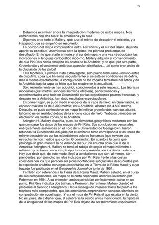 29




   Debemos examinar ahora la interpretación moderna de estos mapas. Nos
enfrentamos con dos tesis: la americana y la rusa.
   Sigamos ante todo a Mallery, que tuvo el mérito de descubrir el misterio, y a
Hapgood, que se empeñó en resolverlo.
   La porción del mapa comprendida entre Terranova y el sur del Brasil, dejando
aparte su exactitud, asombrosa para la época, no plantea problemas de
descifrado. En lo que atañe al norte y al sur del mapa, y una vez «traducidas» las
indicaciones al lenguaje cartográfico moderno, Mallery adquirió el convencimiento
de que Piri Reis había dibujado las costas de la Antártida, y de que, por otra parte,
Groenlandia y el continente antártico aparecían diseñados... ¡tal como eran antes de
la glaciación de los polos!
   Esta hipótesis, a primera vista extravagante, sólo puede formularse -incluso antes
de discutirla, cosa que liaremos seguidamente- si se está en condiciones de definir,
más o menos exactamente, la configuración de los zócalos terrestres del Ártico y de
la Antártida bajo la capa de hielo que las recubre en la actualidad.
   Sólo recientemente se han adquirido conocimientos a este respecto. Las técnicas
modernas (gravimetría, sondeos sísmicos, etcétera), perfeccionadas y
experimentadas ante todo en Groenlandia por las expediciones polares francesas, y
después en la Antártida, han dado resultados espectaculares.
   En primer lugar, se pudo medir el espesor de la capa de hielo: en Groenlandia, el
espesor máximo es de 3.300 metros; en la Antártida, alcanza los 4.500 metros.
Después, se pudo confeccionar un mapa del relieve groenlandés, con sus alturas,
tal como es en realidad debajo de la enorme capa de hielo. Trabajos parecidos se
efectuaron en ciertas zonas de la Antártida.
   Arlington H. Mallery disponía, pues, de elementos geográficos modernos con los
que comparar los datos de los mapas de Piri Reis. Sus conclusiones personales,
enérgicamente sostenidas en el Foro de la Universidad de Georgetown, fueron
rotundas: la Groenlandia dibujada por el almirante turco correspondía a las líneas de
relieve descubiertas por las expediciones polares francesas (que revelan dos
estrechamientos medios que cortan Groenlandia). En cuanto a la costa que
prolonga en gran manera la de América del Sur, no era otra cosa que la de la
Antártida: Arlington H. Mallery se tomó el trabajo de seguir el mapa milímetro a
milímetro y de hacer, cada vez, la oportuna comparación con los datos modernos.
Hay que decir que, de este modo, llegó a conclusiones que son, al menos, sor-
prendentes: por ejemplo, las islas indicadas por Piri Reis frente a las costas
coinciden con los que parecen ser picos montañosos subglaciales descubiertos por
la expedición antártica noruegosuecobritánica en la Tierra de la Reina Maud, y cuyo
trazado fue publicado en el Geographie Journal de junio de 1954.
   También con referencia a la Tierra de la Reina Maud, Mallery estudió, en el curso
de sus comparaciones, un mapa de la costa continental antártica levantado por
Peterman en 1954. A su entender, ambos coincidían perfectamente, salvo en un
punto: Piri Reis indicaba dos bahías, y Peterman, tierra firme. Mallery planteó el
problema al Servicio Hidrográfico. Había conseguido interesar hasta tal punto a los
técnicos más competentes, que los americanos emprendieron sondeos sísmicos de
comprobación en aquel lugar. ¡Y era el mapa de Piri Reis el que estaba en lo cierto!
No es, pues, de extrañar que, al celebrarse la sesión antes mencionada, la hipótesis
de la antigüedad de los mapas de Piri Reis dejase de ser meramente especulativa.
 
