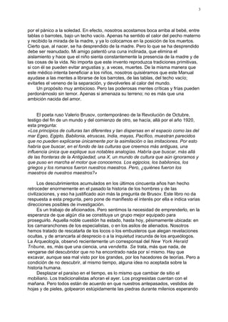 3




por el pánico a la soledad. En efecto, nosotros acostamos boca arriba al bebé, entre
tablas o barrotes, bajo un techo vacío. Apenas ha sentido el calor del pecho materno
y recibido la mirada de la madre, y ya lo colocamos en la posición de los muertos.
Cierto que, al nacer, se ha desprendido de la madre. Pero lo que se ha desprendido
debe ser reanudado. Mi amigo patentó una cuna inclinada, que elimina el
aislamiento y hace que el niño sienta constantemente la presencia de la madre y de
las cosas de la vida. No importa que este invento reproduzca tradiciones primitivas,
si con él se pueden evitar angustias y, a veces, muertes. De la misma manera que
este médico intenta beneficiar a los niños, nosotros quisiéramos que este Manual
ayudase a las mentes a librarse de los barrotes, de las tablas, del techo vacío;
evitarles el veneno de la separación, y devolverles al calor del mundo.
     Un propósito muy ambicioso. Pero las poderosas mentes críticas y frías pueden
perdonárnoslo sin temor. Apenas si amenaza su terreno; no es más que una
ambición nacida del amor.


     El poeta ruso Valerio Brusov, contemporáneo de la Revolución de Octubre,
testigo del fin de un mundo y del comienzo de otro, se hacía, allá por el año 1920,
esta pregunta:
«Los principios de culturas tan diferentes y tan dispersas en el espacio como las del
mar Egeo, Egipto, Babilonia, etruscas, India, mayas, Pacífico, muestran parecidos
que no pueden explicarse únicamente por la asimilación o las imitaciones. Por esto
habría que buscar, en el fondo de las culturas que creemos más antiguas, una
influencia única que explique sus notables analogías. Habría que buscar, más allá
de las fronteras de la Antigüedad, una X, un mundo de cultura que aún ignoramos y
que puso en marcha el motor que conocemos. Los egipcios, los babilonios, los
griegos y los romanos fueron nuestros maestros. Pero, ¿quiénes fueron los
maestros de nuestros maestros?»

      Los descubrimientos acumulados en los últimos cincuenta años han hecho
retroceder enormemente en el pasado la historia de los hombres y de las
civilizaciones, y eso ha justificado aún más la pregunta de Brusov. Este libro no da
respuesta a esta pregunta, pero pone de manifiesto el interés por ella e indica varias
direcciones posibles de investigación.
      Es un trabajo de aficionados. Pero sentimos la necesidad de emprenderlo, en la
esperanza de que algún día se constituya un grupo mejor equipado para
proseguirlo. Aquella noble cuestión ha estado, hasta hoy, pésimamente ubicada: en
los camaranchones de los especialistas, o en los asilos de alienados. Nosotros
hemos tratado de rescatarla de los locos o los embusteros que alegan revelaciones
ocultas, y de arrancarla al desprecio o a la inquietud iracunda de los arqueólogos.
La Arqueología, observó recientemente un corresponsal del New York Herald
Tribune, es, más que una ciencia, una vendetta. Se trata, más que nada, de
vengarse del descubridor que no ha encontrado nada por sí mismo. Hay que
excavar, aunque sea mal visto por los grandes, por los hacedores de teorías. Pero a
condición de no descubrir, al mismo tiempo, alguna idea no aceptada sobre la
historia humana.
      Desplazar el paraíso en el tiempo, es lo mismo que cambiar de sitio el
mobiliario. Los tradicionalistas añoran el ayer. Los progresistas cuentan con el
mañana. Pero todos están de acuerdo en que nuestros antepasados, vestidos de
hojas y de pieles, golpearon estúpidamente las piedras durante milenios esperando
 