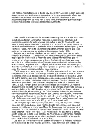 30




«los trabajos realizados hasta el día de hoy -dice el R. P. Linehan- indican que estos
mapas parecen extraordinariamente exactos.» Y en otra parte añade: «Creo que
unos estudios sísmicos complementarios, que permitan determinar el em-
plazamiento respectivo del hielo y de la tierra firme, demostrarán que estos mapas
son aún más exactos que lo que pensamos actualmente.»




   Pero no todo el mundo está de acuerdo a este respecto. Los rusos, que, como
es sabido, participan con muchas naciones occidentales en el estudio del
continente antártico, formularon otras tesis sobre el asunto. Realizando sus
propios trabajos de transposición, llegaron a la conclusión de que el trazado de
Piri Reis no corresponde a la Antártida, sino al extremo sur de Patagonia y de la
Tierra del Fuego. Pero esto no plantea un problema menor, puesto que estas
regiones no empezaron a ser oficialmente conocidas hasta 1520.
   Por otra parte, en la propia Rusia se han emitido otras opiniones sobre la
cuestión. El profesor L. D. Dolguchin, del Instituto Geográfico, pensó que estos
mapas podían representar la Antártida, pero que las informaciones que se
contienen en elles no proceden de antes de la glaciación, período que hace
remontar a un millón de años atrás (después veremos las tesis actuales sobre
este problema). El profesor M. Y. Mepert, secretario del Instituto Arqueológico,
declaró: «En Historia, hay que esperar sorpresas tan grandes como en física nu-
clear. Por esto es necesario estudiar estos mapas.»
    Tratándose de un tema tan poco conformista, conviene, en todo caso, avanzar
con precaución. El primer punto comprobado es que Piri Reis poseía, sobre el
continente americano, datos anteriores al «descubrimiento» de Cristóbal Colón.
Se podría suponer que estos datos proceden de la epopeya de los vikingos, a la
sazón bien conocida y casi salida del limbo medieval. Pero los vikingos, por
temerarios que fuesen, sólo conocían una pequeña parte de la América del
Norte, la cual, por otra parte, ignoraban que fuese un continente. Un reciente
descubrimiento ha dado mucho que hablar: el de un mapa encontrado en Suiza y
que lleva la fecha de 1440. En él se ve, a la altura de Escandinavia, primero,
Islandia; después, Groenlandia, y, por último, una isla más vasta, en la que se
cree reconocer las desembocaduras del San Lorenzo y del Hudson, convertidas
en profundas bahías. La inscripción dice así: «Descubrimientos de Bjarni y de
Leif.» Aclaremos que, según las sagas noruegas, Bjarni Herjolfson navegó hasta
las costas americanas en el año 986, y Leif Ericson, en el 1002.
   Los vikingos no pueden explicar, pues, por sí solos, los mapas de Piri Reis.
Éstos son corroborados por otros hechos. Existe, por ejemplo, otro mapa del
mundo, conocido por el nombre de Mapa de Gloreanus y que se encuentra en la
Biblioteca de Bonn. Mientras no se demuestre lo contrario, data de 1510. Parece,
pues, anterior a los de Piri Reis. Este mapa nos da no solamente la configu-
ración exacta de toda la costa atlántica de América, desde el Canadá hasta la
Tierra del Fuego, cosa ya de por sí extraordinaria, sino también la de toda la
costa del Pacífico, igualmente de Norte a Sur.
   Los datos de la Historia oficial no bastan para resolver el misterio planteado
por la existencia de estos mapas. Debemos, pues, remontar con audacia la
 