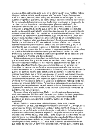 31




cronología. Detengámonos, ante todo, en la interpretación rusa: Piri Reis habría
dibujado, no la Antártida, sino Patagonia y la Tierra del Fuego. Estos países
eran, a la sazón, desconocidos. Ni siquiera los conocían los vikingos. El único
pueblo navegante al que tal vez se podría atribuir este conocimiento es el fenicio.
Se ha comprobado históricamente que los fenicios practicaban la navegación de
cabotaje por toda la costa occidental europea. ¿Fueron más lejos? ¿Se
atrevieron a enfrentarse con la inmensidad del océano? Al menos, puede
formularse la pregunta. Es cierto que, a través de la Antigüedad y de la Edad
Media, se transmitió una tradición referente a la existencia de un continente más
o menos mítico al otro lado del océano. Ya hemos hablado del famoso libro, pre-
suntamente de tiempos de Alejandro Mamo, cuya lectura impulsó a Colón a su
gran aventura. Ciertos compiladores griegos hablan de un continente llamado
«Antictoné» (es decir, «tierra de los antípodas»). Se dice que san Isidoro de
Sevilla, que vivió desde el 560 hasta el 636, declaró: «Existe otro continente,
además de los tres que conocemos. Está al otro lado del océano, y allí, el sol
calienta más que en nuestras regiones.» Y debemos pensar también en la
epopeya, aún poco conocida, de los monjes bretones que partieron a evangelizar
los pueblos de un famoso continente del que habían oído hablar: cruzada
dramática y sumamente mortífera. Sabemos que partieron de las costas de Bre-
taña. ¿Llegaría a América uno de sus barcos?
   Existen sólidos argumentos a favor de la hipótesis fenicia, tanto más cuanto
que en América del Sur, y aun del Norte, se han descubierto vestigios de
características mediterráneas: el más reciente descubrimiento se debe a un
holandés, el profesor Stocks. Estos descubrimientos son, en general, muy
discutidos. La idea de que los fenicios fuesen capaces de efectuar travesías
oceánicas no tiene, en sí, nada de fantástico. Su marina, tanto mercante como de
guerra, les permitía llevar a cabo esta hazaña. En cambio, resulta más difícil
imaginar los motivos que tuvieron para guardar en secreto sus descubrimientos.
Pero el poderío de su diminuto país se fundaba únicamente en su marina, y el
conocimiento exclusivo de unos lugares de aprovisionamiento habría constituido
un triunfo muy interesante para ellos. Después, el secreto se habría perdido más
o menos en el curso de la Historia. Pensemos, a este respecto, en los vikingos:
algunos siglos después de sus expediciones marítimas, hubo que «redescubrir»
Groenlandia, Terranova y el Catadá. Tales secretos corporativos son fáciles de
guardar y, más aún, de perder.
   Pasemos ahora a la hipótesis de Mallery: heredero de una larga serie de
tradiciones secretas, Piri Reis debió de tener conocimiento de datos geográficos
que, en lo tocante a Groenlandia y a la Antártida, databan de antes de la
glaciación. Se plantea una primera cuestión: ¿Cuándo se produjo esta
glaciación?
   El Año Geofísico Internacional dio vivo impulso, entre otras, a estas
investigaciones. En 1957, los trabajos convergentes del doctor J. L. Hough, de la
Universidad de Illinois, por medio del sondeo, y del doctor W. D. Hurry, de los
laboratorios de geofísica del Instituto Carnegie, por el método del radiocarbono,
empezaron a delimitar el problema: el período de glaciación actual de los polos
empezó entre 6.000 y 15.000 años atrás. Este margen de incertidumbre ha sido
posteriormente muy reducido. Los especialistas (y en particular Claude Lorius,
jefe glaciólogo de las expediciones polares francesas) fijan el comienzo del
período glacial entre 9.000 y 10.000 años atrás. Además, están de acuerdo en
que acaba de empezar un período de desglaciación. Parece, pues, posible que,
 