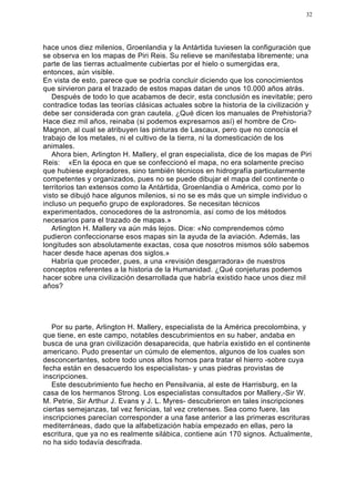 32




hace unos diez milenios, Groenlandia y la Antártida tuviesen la configuración que
se observa en los mapas de Piri Reis. Su relieve se manifestaba libremente; una
parte de las tierras actualmente cubiertas por el hielo o sumergidas era,
entonces, aún visible.
En vista de esto, parece que se podría concluir diciendo que los conocimientos
que sirvieron para el trazado de estos mapas datan de unos 10.000 años atrás.
   Después de todo lo que acabamos de decir, esta conclusión es inevitable; pero
contradice todas las teorías clásicas actuales sobre la historia de la civilización y
debe ser considerada con gran cautela. ¿Qué dicen los manuales de Prehistoria?
Hace diez mil años, reinaba (si podemos expresarnos así) el hombre de Cro-
Magnon, al cual se atribuyen las pinturas de Lascaux, pero que no conocía el
trabajo de los metales, ni el cultivo de la tierra, ni la domesticación de los
animales.
   Ahora bien, Arlington H. Mallery, el gran especialista, dice de los mapas de Piri
Reis: «En la época en que se confeccionó el mapa, no era solamente preciso
que hubiese exploradores, sino también técnicos en hidrografía particularmente
competentes y organizados, pues no se puede dibujar el mapa del continente o
territorios tan extensos como la Antártida, Groenlandia o América, como por lo
visto se dibujó hace algunos milenios, si no se es más que un simple individuo o
incluso un pequeño grupo de exploradores. Se necesitan técnicos
experimentados, conocedores de la astronomía, así como de los métodos
necesarios para el trazado de mapas.»
   Arlington H. Mallery va aún más lejos. Dice: «No comprendemos cómo
pudieron confeccionarse esos mapas sin la ayuda de la aviación. Además, las
longitudes son absolutamente exactas, cosa que nosotros mismos sólo sabemos
hacer desde hace apenas dos siglos.»
   Habría que proceder, pues, a una «revisión desgarradora» de nuestros
conceptos referentes a la historia de la Humanidad. ¿Qué conjeturas podemos
hacer sobre una civilización desarrollada que habría existido hace unos diez mil
años?




   Por su parte, Arlington H. Mallery, especialista de la América precolombina, y
que tiene, en este campo, notables descubrimientos en su haber, andaba en
busca de una gran civilización desaparecida, que habría existido en el continente
americano. Pudo presentar un cúmulo de elementos, algunos de los cuales son
desconcertantes, sobre todo unos altos hornos para tratar el hierro -sobre cuya
fecha están en desacuerdo los especialistas- y unas piedras provistas de
inscripciones.
   Este descubrimiento fue hecho en Pensilvania, al este de Harrisburg, en la
casa de los hermanos Strong. Los especialistas consultados por Mallery,-Sir W.
M. Petrie, Sir Arthur J. Evans y J. L. Myres- descubrieron en tales inscripciones
ciertas semejanzas, tal vez fenicias, tal vez cretenses. Sea como fuere, las
inscripciones parecían corresponder a una fase anterior a las primeras escrituras
mediterráneas, dado que la alfabetización había empezado en ellas, pero la
escritura, que ya no es realmente silábica, contiene aún 170 signos. Actualmente,
no ha sido todavía descifrada.
 