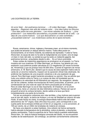 34




LAS CICATRICES DE LA TIERRA



Un error fatal. - Así podríamos terminar... -- El cráter Barringer. - Meteoritos
gigantes. - Regiones más allá del sistema solar. - Una idea sobre los Diluvios.
- Una idea sobre las eras glaciales. - Las minas celestes de Sudbury. - ¿Una
protección? - Los meteoritos secundarios y la posible simiente de la vida. - La
idea de una cosmo-historia. - Los que descubrieron un cielo estrellado.-
¿Causalidad externa? - Los misteriosos cantos de la ópera terrestre.




   Rusos, americanos, chinos, ingleses y franceses creen, en el mismo momento,
que acaba de lanzarse un ataque atómico masivo. Todos ellos ponen en
funcionamiento, en el mismo instante, los sistemas de represalia. Y arde la Tierra.
Ahora bien, la causa de esto no ha sido la malignidad de una nación, sino el ciego
«ni bien ni mal» del cielo. La verdad es que ha caído un meteorito gigante. Así
podríamos terminar, aniquilados desde lo alto... Es un futuro previsible.
   Estas caídas de meteoritos gigantescos se produjeron en el pasado. La Tierra
muestra aún sus cicatrices. El cráter Barringer, en Arizona, fue abierto por una
explosión cuya potencia puede calcularse en 2,5 megatones (25 veces la bomba
de, Hiroshima) y que se produjo hace 50.000 años. Cuando el ingeniero de minas
americano, D. M. Barrin,Zer, declaró que la causa de esta explosión había sido la
caída de un enorme meteorito, tropezó con la oposición oficial más obstinada. Se
preferían las hipótesis de una erupción volcánica o de una explosión de gas
natural. Pero Barringer acabó haciendo prevalecer su opinión. Hoy se admite que
hubo una colisión entre la Tierra y un cuerpo de diez mil toneladas que se
desplazaba a la velocidad de 40 kilómetros por segundo. Se recogieron, alrede-
dor de los cráteres, bolitas microscópicas de hierro producidas, al parecer, por la
condensación de una nube de vapor de hierro provocada por el choque.
Pero el cráter Barringer no es el más importante. El Vreedovrt, en la Unión
Sudafricana, tiene un volumen de diez kilómetros cúbicos. Parece ser que el
proyectil arrancó la corteza terrestre, dando salida a la lava que llenó
inmediatamente una parte de la brecha.
   Tal vez se produjeron colisiones aún más terribles, y hay motivos para suponer
que el mar del Japón, la bahía de Hudson y el mar de Weddell se crearon de este
modo. Si este hecho es cierto, la energía desarrollada habría sido del orden
astronómico de 1033 ergios. Esta cifra dice muy poco. pero corresponde a una
cuarta parte de la energía emitida por el Sol en un segundo, o a la conversión, al
100 por ciento, de un millón de toneladas de materia en energía.
   Se hace una objeción a estas hipótesis. Una colisión de fuerza semejante
habría elevado la temperatura de la atmósfera, sobre el planeta, a doscientos
grados centígrados. Toda la superficie de la Tierra habría quedado esterilizada.
Ahora bien, en toda la historia biológica conocida del Globo, no se encuentran
huellas de tal esterilización. Sin embargo, se admiten corrientemente colisiones
 