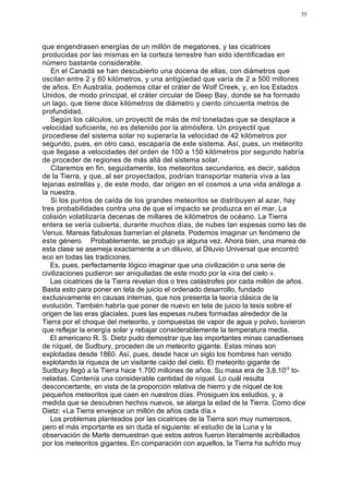 35




que engendrasen energías de un millón de megatones, y las cicatrices
producidas por las mismas en la corteza terrestre han sido identificadas en
número bastante considerable.
   En el Canadá se han descubierto una docena de ellas, con diámetros que
oscilan entre 2 y 60 kilómetros, y una antigüedad que varía de 2 a 500 millones
de años. En Australia, podemos citar el cráter de Wolf Creek, y, en los Estados
Unidos, de modo principal, el cráter circular de Deep Bay, donde se ha formado
un lago, que tiene doce kilómetros de diámetro y ciento cincuenta metros de
profundidad.
   Según los cálculos, un proyectil de más de mil toneladas que se desplace a
velocidad suficiente, no es detenido por la atmósfera. Un proyectil que
procediese del sistema solar no superaría la velocidad de 42 kilómetros por
segundo, pues, en otro caso, escaparía de este sistema. Así, pues, un meteorito
que llegase a velocidades del orden de 100 a 150 kilómetros por segundo habría
de proceder de regiones de más allá del sistema solar.
   Citaremos en fin, seguidamente, los meteoritos secundarios, es decir, salidos
de la Tierra, y que, al ser proyectados, podrían transportar materia viva a las
lejanas estrellas y, de este modo, dar origen en el cosmos a una vida análoga a
la nuestra.
   Si los puntos de caída de los grandes meteoritos se distribuyen al azar, hay
tres probabilidades contra una de que el impacto se produzca en el mar. La
colisión volatilizaría decenas de millares de kilómetros de océano. La Tierra
entera se vería cubierta, durante muchos días, de nubes tan espesas como las de
Venus. Mareas fabulosas barrerían el planeta. Podemos imaginar un fenómeno de
este género. Probablemente, se produjo ya alguna vez. Ahora bien, una marea de
esta clase se asemeja exactamente a un diluvio, al Diluvio Universal que encontró
eco en todas las tradiciones.
   Es, pues, perfectamente lógico imaginar que una civilización o una serie de
civilizaciones pudieron ser aniquiladas de este modo por la «ira del cielo ».
   Las cicatrices de la Tierra revelan dos o tres catástrofes por cada millón de años.
Basta esto para poner en tela de juicio el ordenado desarrollo, fundado
exclusivamente en causas internas, que nos presenta la teoría clásica de la
evolución. También habría que poner de nuevo en tela de juicio la tesis sobre el
origen de las eras glaciales, pues las espesas nubes formadas alrededor de la
Tierra por el choque del meteorito, y compuestas de vapor de agua y polvo, tuvieron
que reflejar la energía solar y rebajar considerablemente la temperatura media.
   El americano R. S. Dietz pudo demostrar que las importantes minas canadienses
de níquel, de Sudbury, proceden de un meteorito gigante. Estas minas son
explotadas desde 1860. Así, pues, desde hace un siglo los hombres han venido
explotando la riqueza de un visitante caído del cielo. El meteorito gigante de
Sudbury llegó a la Tierra hace 1.700 millones de años. Su masa era de 3,8.10'3 to-
neladas. Contenía una considerable cantidad de níquel. Lo cuál resulta
desconcertante, en vista de la proporción relativa de hierro y de níquel de los
pequeños meteoritos que caen en nuestros días. Prosiguen los estudios, y, a
medida que se descubren hechos nuevos, se alarga la edad de la Tierra. Como dice
Dietz: «La Tierra envejece un millón de años cada día.»
   Los problemas planteados por las cicatrices de la Tierra son muy numerosos,
pero el más importante es sin duda el siguiente: el estudio de la Luna y la
observación de Marte demuestran que estos astros fueron literalmente acribillados
por los meteoritos gigantes. En comparación con aquellos, la Tierra ha sufrido muy
 